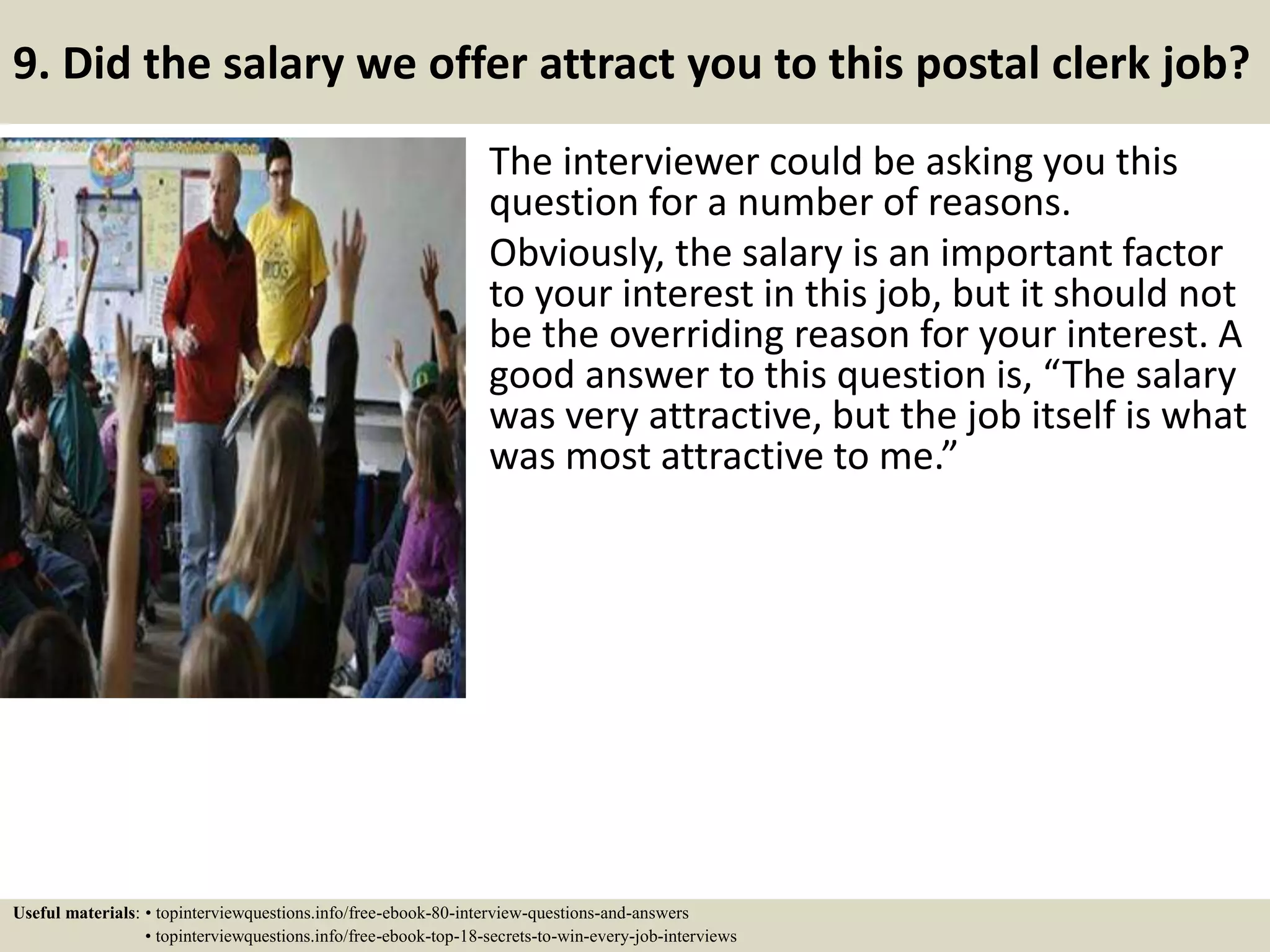 9. Did the salary we offer attract you to this postal clerk job?
The interviewer could be asking you this
question for a number of reasons.
Obviously, the salary is an important factor
to your interest in this job, but it should not
be the overriding reason for your interest. A
good answer to this question is, “The salary
was very attractive, but the job itself is what
was most attractive to me.”
Useful materials: • topinterviewquestions.info/free-ebook-80-interview-questions-and-answers
• topinterviewquestions.info/free-ebook-top-18-secrets-to-win-every-job-interviews
 