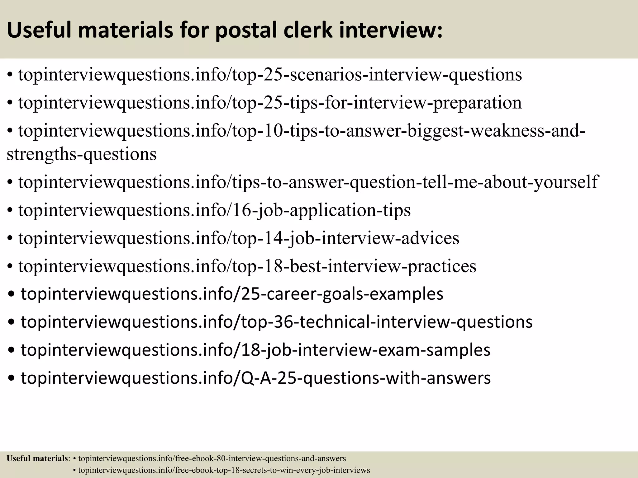 Useful materials for postal clerk interview:
• topinterviewquestions.info/top-25-scenarios-interview-questions
• topinterviewquestions.info/top-25-tips-for-interview-preparation
• topinterviewquestions.info/top-10-tips-to-answer-biggest-weakness-and-
strengths-questions
• topinterviewquestions.info/tips-to-answer-question-tell-me-about-yourself
• topinterviewquestions.info/16-job-application-tips
• topinterviewquestions.info/top-14-job-interview-advices
• topinterviewquestions.info/top-18-best-interview-practices
• topinterviewquestions.info/25-career-goals-examples
• topinterviewquestions.info/top-36-technical-interview-questions
• topinterviewquestions.info/18-job-interview-exam-samples
• topinterviewquestions.info/Q-A-25-questions-with-answers
Useful materials: • topinterviewquestions.info/free-ebook-80-interview-questions-and-answers
• topinterviewquestions.info/free-ebook-top-18-secrets-to-win-every-job-interviews
 