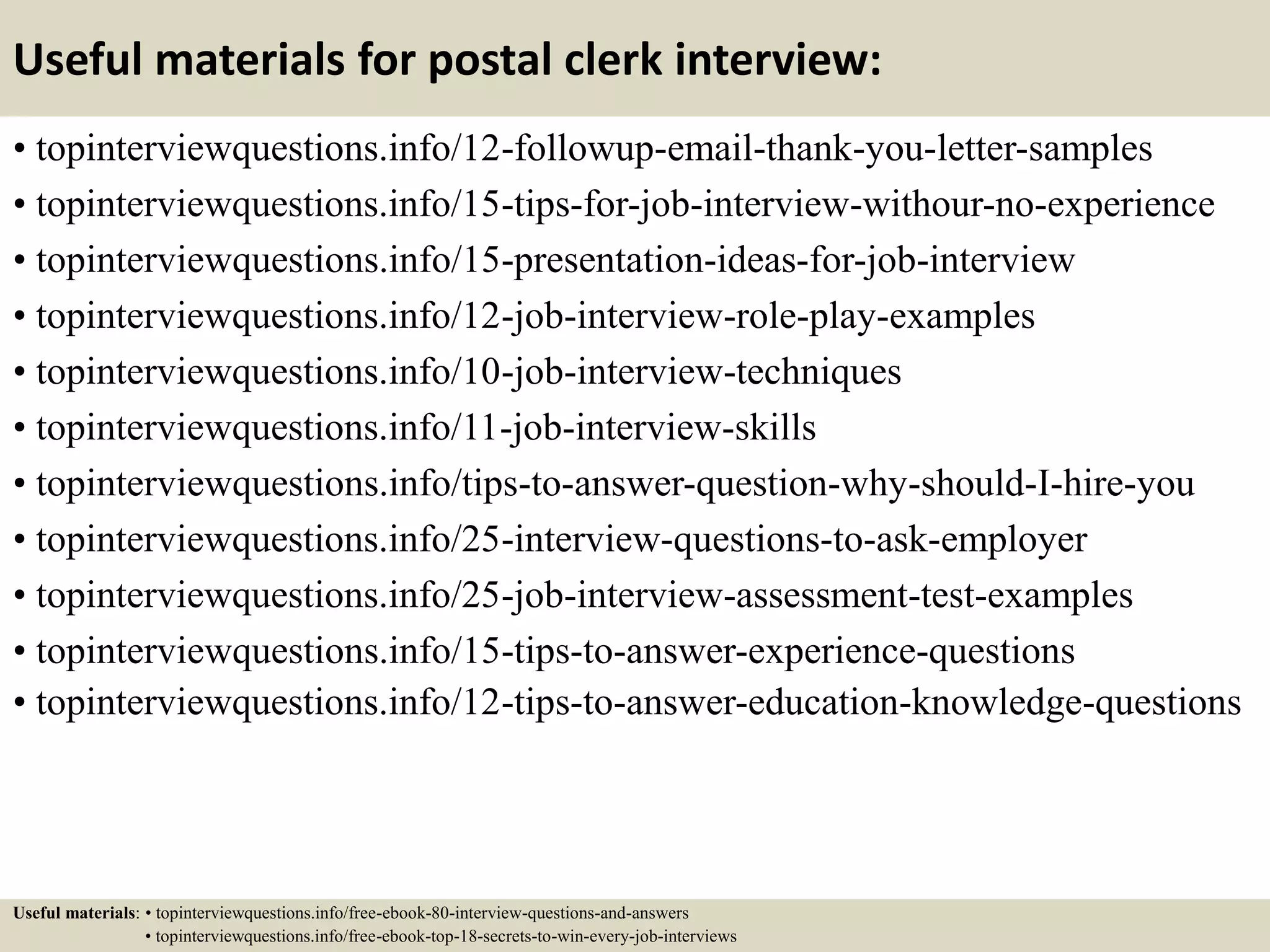 Useful materials for postal clerk interview:
• topinterviewquestions.info/12-followup-email-thank-you-letter-samples
• topinterviewquestions.info/15-tips-for-job-interview-withour-no-experience
• topinterviewquestions.info/15-presentation-ideas-for-job-interview
• topinterviewquestions.info/12-job-interview-role-play-examples
• topinterviewquestions.info/10-job-interview-techniques
• topinterviewquestions.info/11-job-interview-skills
• topinterviewquestions.info/tips-to-answer-question-why-should-I-hire-you
• topinterviewquestions.info/25-interview-questions-to-ask-employer
• topinterviewquestions.info/25-job-interview-assessment-test-examples
• topinterviewquestions.info/15-tips-to-answer-experience-questions
• topinterviewquestions.info/12-tips-to-answer-education-knowledge-questions
Useful materials: • topinterviewquestions.info/free-ebook-80-interview-questions-and-answers
• topinterviewquestions.info/free-ebook-top-18-secrets-to-win-every-job-interviews
 