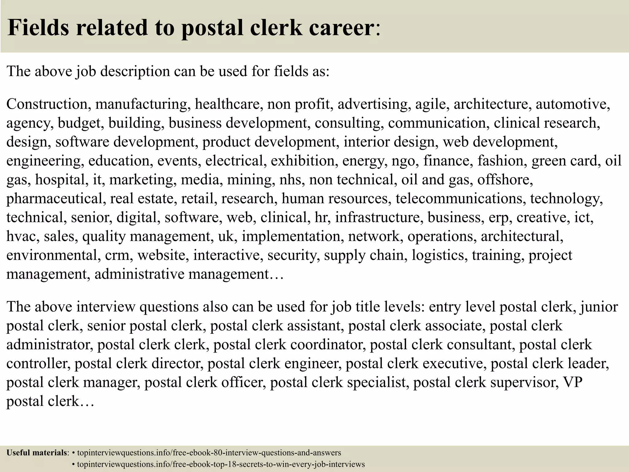 Fields related to postal clerk career:
The above job description can be used for fields as:
Construction, manufacturing, healthcare, non profit, advertising, agile, architecture, automotive,
agency, budget, building, business development, consulting, communication, clinical research,
design, software development, product development, interior design, web development,
engineering, education, events, electrical, exhibition, energy, ngo, finance, fashion, green card, oil
gas, hospital, it, marketing, media, mining, nhs, non technical, oil and gas, offshore,
pharmaceutical, real estate, retail, research, human resources, telecommunications, technology,
technical, senior, digital, software, web, clinical, hr, infrastructure, business, erp, creative, ict,
hvac, sales, quality management, uk, implementation, network, operations, architectural,
environmental, crm, website, interactive, security, supply chain, logistics, training, project
management, administrative management…
The above interview questions also can be used for job title levels: entry level postal clerk, junior
postal clerk, senior postal clerk, postal clerk assistant, postal clerk associate, postal clerk
administrator, postal clerk clerk, postal clerk coordinator, postal clerk consultant, postal clerk
controller, postal clerk director, postal clerk engineer, postal clerk executive, postal clerk leader,
postal clerk manager, postal clerk officer, postal clerk specialist, postal clerk supervisor, VP
postal clerk…
Useful materials: • topinterviewquestions.info/free-ebook-80-interview-questions-and-answers
• topinterviewquestions.info/free-ebook-top-18-secrets-to-win-every-job-interviews
 