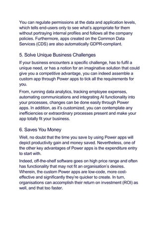 You can regulate permissions at the data and application levels,
which tells end-users only to see what’s appropriate for them
without portraying internal profiles and follows all the company
policies. Furthermore, apps created on the Common Data
Services (CDS) are also automatically GDPR-compliant.
5. Solve Unique Business Challenges
If your business encounters a specific challenge, has to fulfil a
unique need, or has a notion for an imaginative solution that could
give you a competitive advantage, you can indeed assemble a
custom app through Power apps to tick all the requirements for
you.
From, running data analytics, tracking employee expenses,
automating communications and integrating AI functionality into
your processes, changes can be done easily through Power
apps. In addition, as it’s customized, you can contemplate any
inefficiencies or extraordinary processes present and make your
app totally fit your business.
6. Saves You Money
Well, no doubt that the time you save by using Power apps will
depict productivity gain and money saved. Nevertheless, one of
the other key advantages of Power apps is the expenditure entry
to start with.
Indeed, off-the-shelf software goes on high price range and often
has functionality that may not fit an organisation’s desires.
Wherein, the custom Power apps are low-code, more cost-
effective and significantly they’re quicker to create. In turn,
organisations can accomplish their return on investment (ROI) as
well, and that too faster.
 
