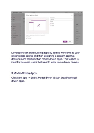 Developers can start building apps by adding workflows to your
existing data source and then designing a custom app that
delivers more flexibility than model-driven apps. This feature is
ideal for business users that want to work from a blank canvas.
3.Model-Driven Apps
Click New app -> Select Model-driven to start creating model
driven apps.
 