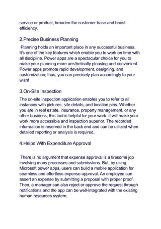 service or product, broaden the customer base and boost
efficiency.
2.Precise Business Planning
Planning holds an important place in any successful business.
It's one of the key features which enable you to work on time with
all discipline. Power apps are a spectacular choice for you to
make your planning more aesthetically pleasing and convenient.
Power apps promote rapid development, designing, and
customization; thus, you can precisely plan accordingly to your
wish!
3.On-Site Inspection
The on-site inspection application enables you to refer to all
instances with pictures, site details, and location pins. Whether
you are in real estate, insurance, property management, or any
other business, this tool is helpful for your work. It will make your
work more accessible and inspection superior. The recorded
information is reserved in the back end and can be utilized when
detailed reporting or analysis is required.
4.Helps With Expenditure Approval
There is no argument that expense approval is a tiresome job
involving many processes and submissions. But, by using
Microsoft power apps, users can build a mobile application for
seamless and effortless expense approval. An employee can
assert an expense by submitting a proposal with proper proof.
Then, a manager can also reject or approve the request through
notifications and the app can be well-integrated with the existing
human resources system.
 