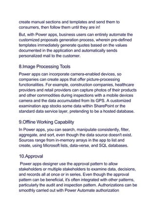 create manual sections and templates and send them to
consumers, then follow them until they are in!
But, with Power apps, business users can entirely automate the
customized proposals generation process, wherein pre-defined
templates immediately generate quotes based on the values
documented in the application and automatically sends
personalized mail to the customer.
8.Image Processing Tools
Power apps can incorporate camera-enabled devices, so
companies can create apps that offer picture-processing
functionalities. For example, construction companies, healthcare
providers and retail providers can capture photos of their products
and other commodities during inspections with a mobile devices
camera and the data accumulated from its GPS. A customized
examination app stocks some data within SharePoint or the
standard data service layer, pretending to be a hosted database.
9.Offline Working Capability
In Power apps, you can search, manipulate consistently, filter,
aggregate, and sort, even though the data source doesn't exist.
Sources range from in-memory arrays in the app to list and
create, using Microsoft lists, data-verse, and SQL databases.
10.Approval
Power apps designer use the approval pattern to allow
stakeholders or multiple stakeholders to examine data, decisions,
and records all at once or in series. Even though the approval
pattern can be beneficial, it's often integrated with other patterns,
particularly the audit and inspection pattern. Authorizations can be
smoothly carried out with Power Automate authorization
 