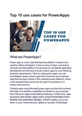 Top 10 use cases for PowerApps
What are PowerApps?
Power apps is a low code development platform created to be
used by citizen developers. It has an array of apps, connectors,
services and data platform that provides an immediate application
development environment to build custom apps for your following
business requirements. Well, by using power apps, you can
immediately create custom apps that connect to your business
data that has been stored in the underlying data platforms, which
is the standard data service for the apps on-premises or in
various data sources.
Creating apps using Microsoft power apps enriches the business
with logic and workflow capabilities to transform your business
from manual to digital automated procedures. Furthermore, apps
developed and power apps users using PowerApps have
flexible and seamless designs, which enables you to use
them on your mobile devices, tablets or browser. PowerApps
 