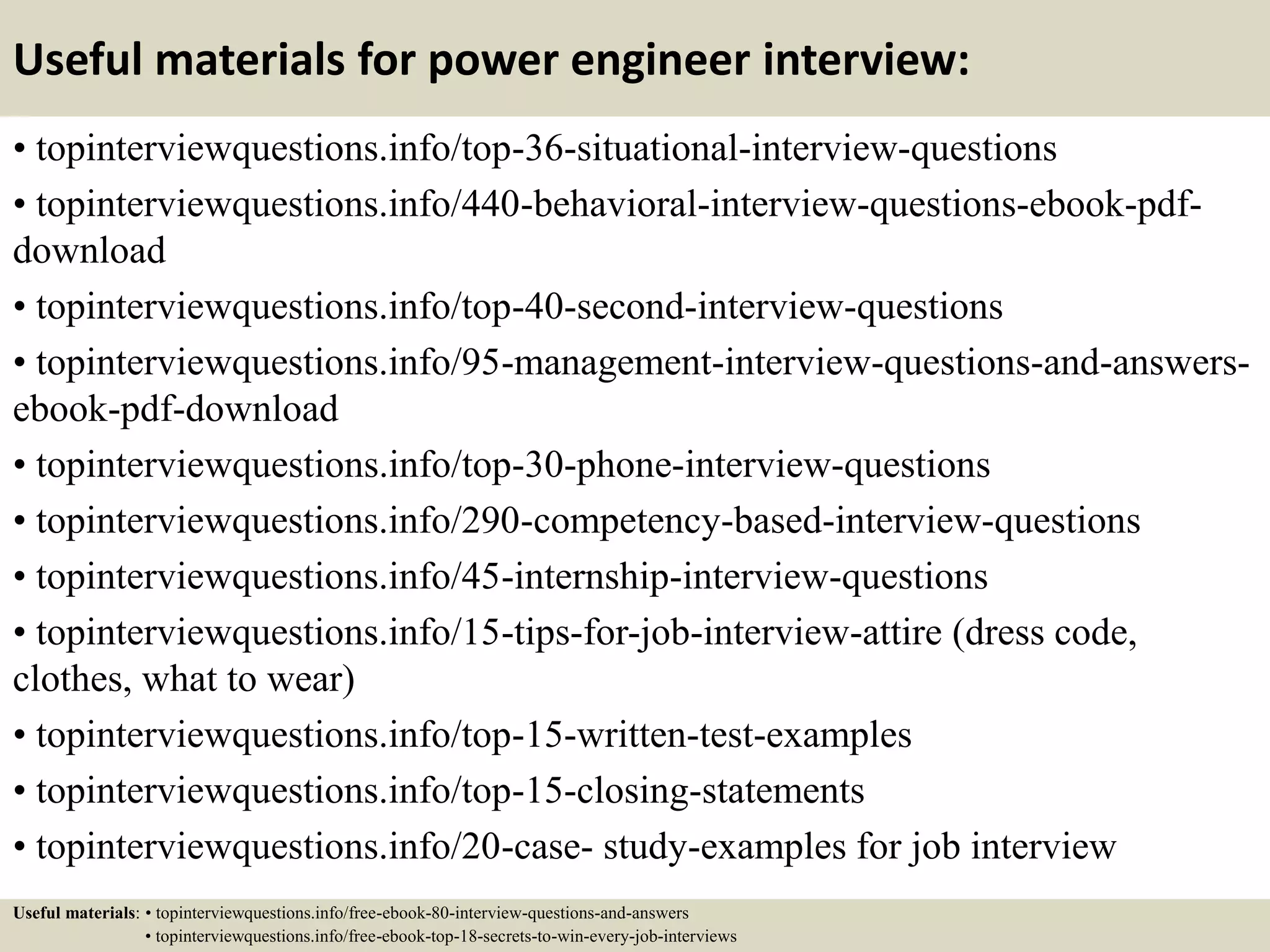 Useful materials for power engineer interview:
• topinterviewquestions.info/top-36-situational-interview-questions
• topinterviewquestions.info/440-behavioral-interview-questions-ebook-pdf-
download
• topinterviewquestions.info/top-40-second-interview-questions
• topinterviewquestions.info/95-management-interview-questions-and-answers-
ebook-pdf-download
• topinterviewquestions.info/top-30-phone-interview-questions
• topinterviewquestions.info/290-competency-based-interview-questions
• topinterviewquestions.info/45-internship-interview-questions
• topinterviewquestions.info/15-tips-for-job-interview-attire (dress code,
clothes, what to wear)
• topinterviewquestions.info/top-15-written-test-examples
• topinterviewquestions.info/top-15-closing-statements
• topinterviewquestions.info/20-case- study-examples for job interview
Useful materials: • topinterviewquestions.info/free-ebook-80-interview-questions-and-answers
• topinterviewquestions.info/free-ebook-top-18-secrets-to-win-every-job-interviews
 