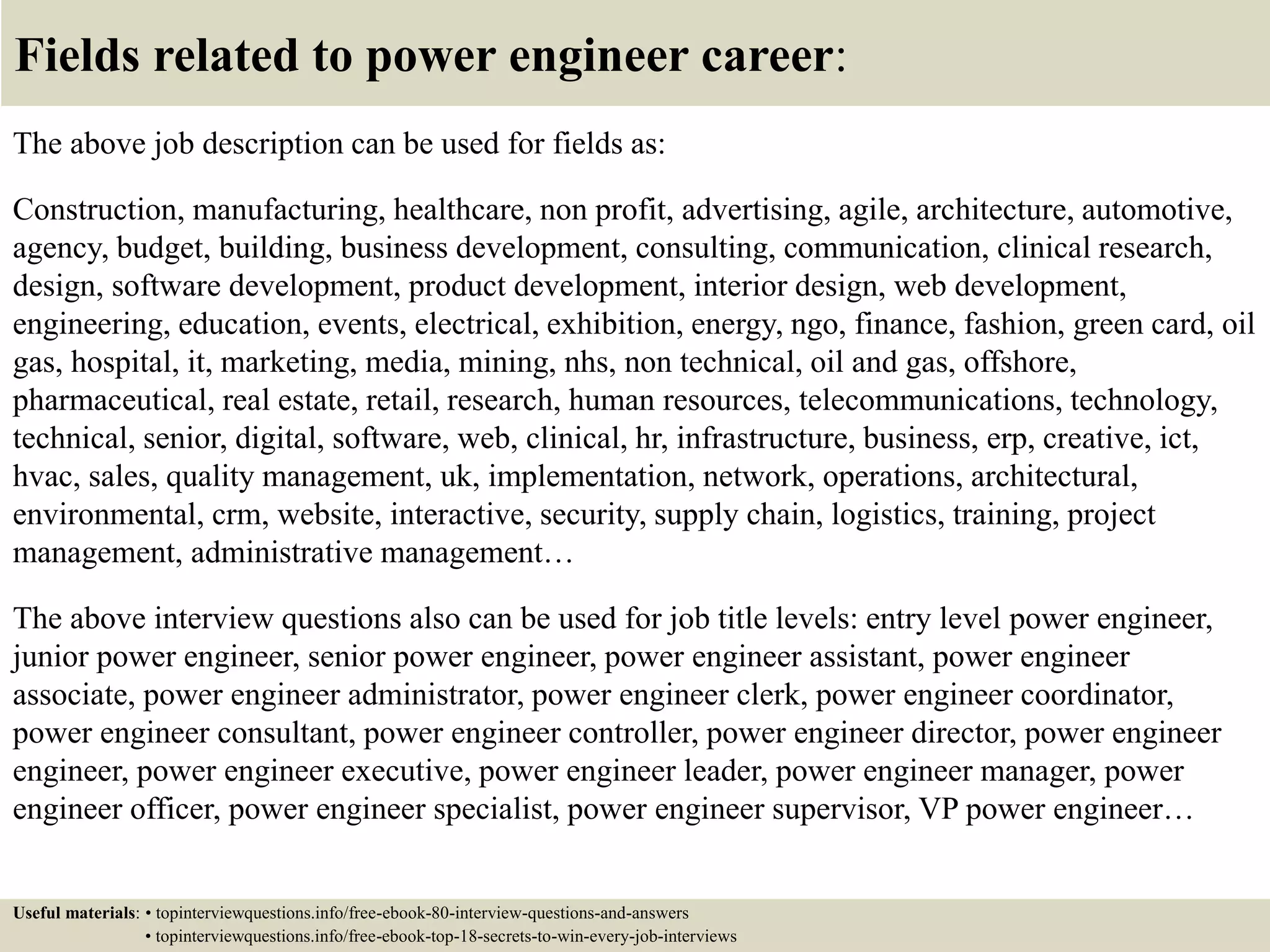 Fields related to power engineer career:
The above job description can be used for fields as:
Construction, manufacturing, healthcare, non profit, advertising, agile, architecture, automotive,
agency, budget, building, business development, consulting, communication, clinical research,
design, software development, product development, interior design, web development,
engineering, education, events, electrical, exhibition, energy, ngo, finance, fashion, green card, oil
gas, hospital, it, marketing, media, mining, nhs, non technical, oil and gas, offshore,
pharmaceutical, real estate, retail, research, human resources, telecommunications, technology,
technical, senior, digital, software, web, clinical, hr, infrastructure, business, erp, creative, ict,
hvac, sales, quality management, uk, implementation, network, operations, architectural,
environmental, crm, website, interactive, security, supply chain, logistics, training, project
management, administrative management…
The above interview questions also can be used for job title levels: entry level power engineer,
junior power engineer, senior power engineer, power engineer assistant, power engineer
associate, power engineer administrator, power engineer clerk, power engineer coordinator,
power engineer consultant, power engineer controller, power engineer director, power engineer
engineer, power engineer executive, power engineer leader, power engineer manager, power
engineer officer, power engineer specialist, power engineer supervisor, VP power engineer…
Useful materials: • topinterviewquestions.info/free-ebook-80-interview-questions-and-answers
• topinterviewquestions.info/free-ebook-top-18-secrets-to-win-every-job-interviews
 
