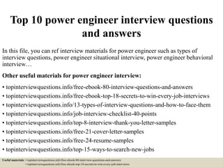 Top 10 power engineer interview questions
and answers
In this file, you can ref interview materials for power engineer such as types of
interview questions, power engineer situational interview, power engineer behavioral
interview…
Other useful materials for power engineer interview:
• topinterviewquestions.info/free-ebook-80-interview-questions-and-answers
• topinterviewquestions.info/free-ebook-top-18-secrets-to-win-every-job-interviews
• topinterviewquestions.info/13-types-of-interview-questions-and-how-to-face-them
• topinterviewquestions.info/job-interview-checklist-40-points
• topinterviewquestions.info/top-8-interview-thank-you-letter-samples
• topinterviewquestions.info/free-21-cover-letter-samples
• topinterviewquestions.info/free-24-resume-samples
• topinterviewquestions.info/top-15-ways-to-search-new-jobs
Useful materials: • topinterviewquestions.info/free-ebook-80-interview-questions-and-answers
• topinterviewquestions.info/free-ebook-top-18-secrets-to-win-every-job-interviews
 