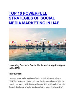 TOP 10 POWERFULL
STRATEGIES OF SOCIAL
MEDIA MARKETING IN UAE
Unlocking Success: Social Media Marketing Strategies
in the UAE
Introduction:
In recent years, social media marketing in United Arab Emirates
(UAE) has become a vibrant hub , with businesses acknowledging its
capacity to connect with diverse audiences. This article delves into the
dynamic landscape of social media marketing strategies in the UAE,
 