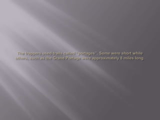 The trappers used trails called “portages”. Some were short while others, such as the Grand Portage were approximately 8 miles long. 
