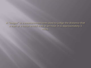A “league” is a measurement term used to judge the distance that a man or a horse would walk in an hour. It is approximately 3 miles.