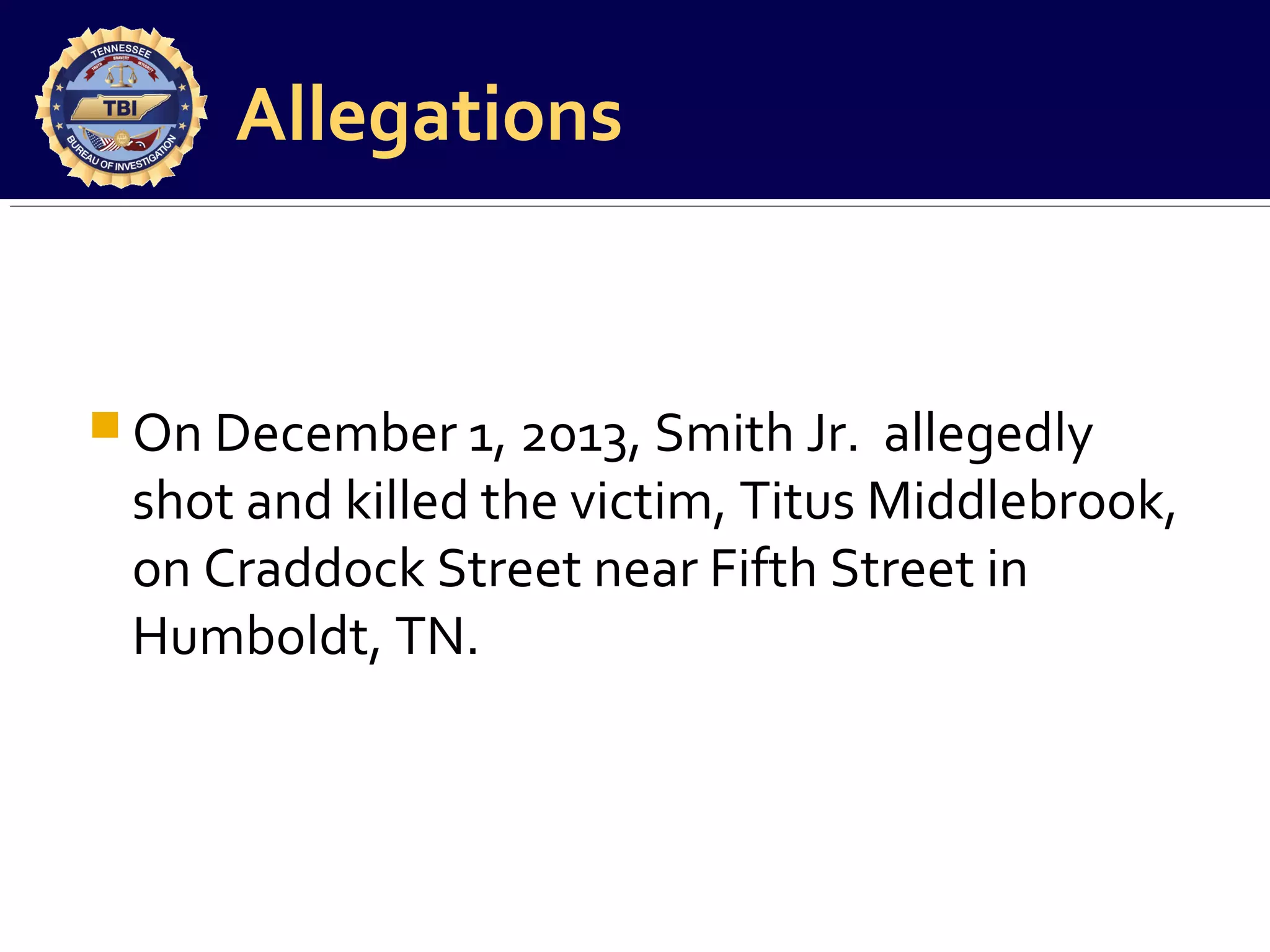 Allegations

 On December 1, 2013, Smith Jr.

allegedly
shot and killed the victim, Titus Middlebrook,
on Craddock Street near Fifth Street in
Humboldt, TN.

 