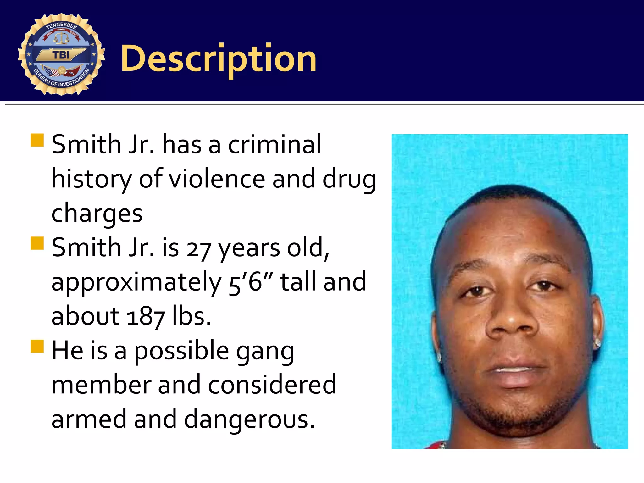 Description
 Smith Jr. has a criminal

history of violence and drug
charges
 Smith Jr. is 27 years old,
approximately 5’6” tall and
about 187 lbs.
 He is a possible gang
member and considered
armed and dangerous.

 