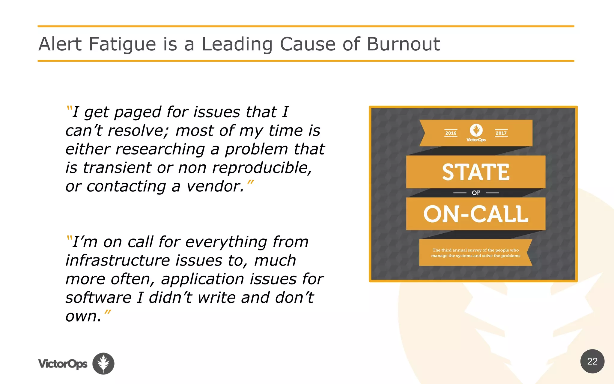 22
Alert Fatigue is a Leading Cause of Burnout
“I get paged for issues that I
can’t resolve; most of my time is
either researching a problem that
is transient or non reproducible,
or contacting a vendor.”
“I’m on call for everything from
infrastructure issues to, much
more often, application issues for
software I didn’t write and don’t
own.”
 