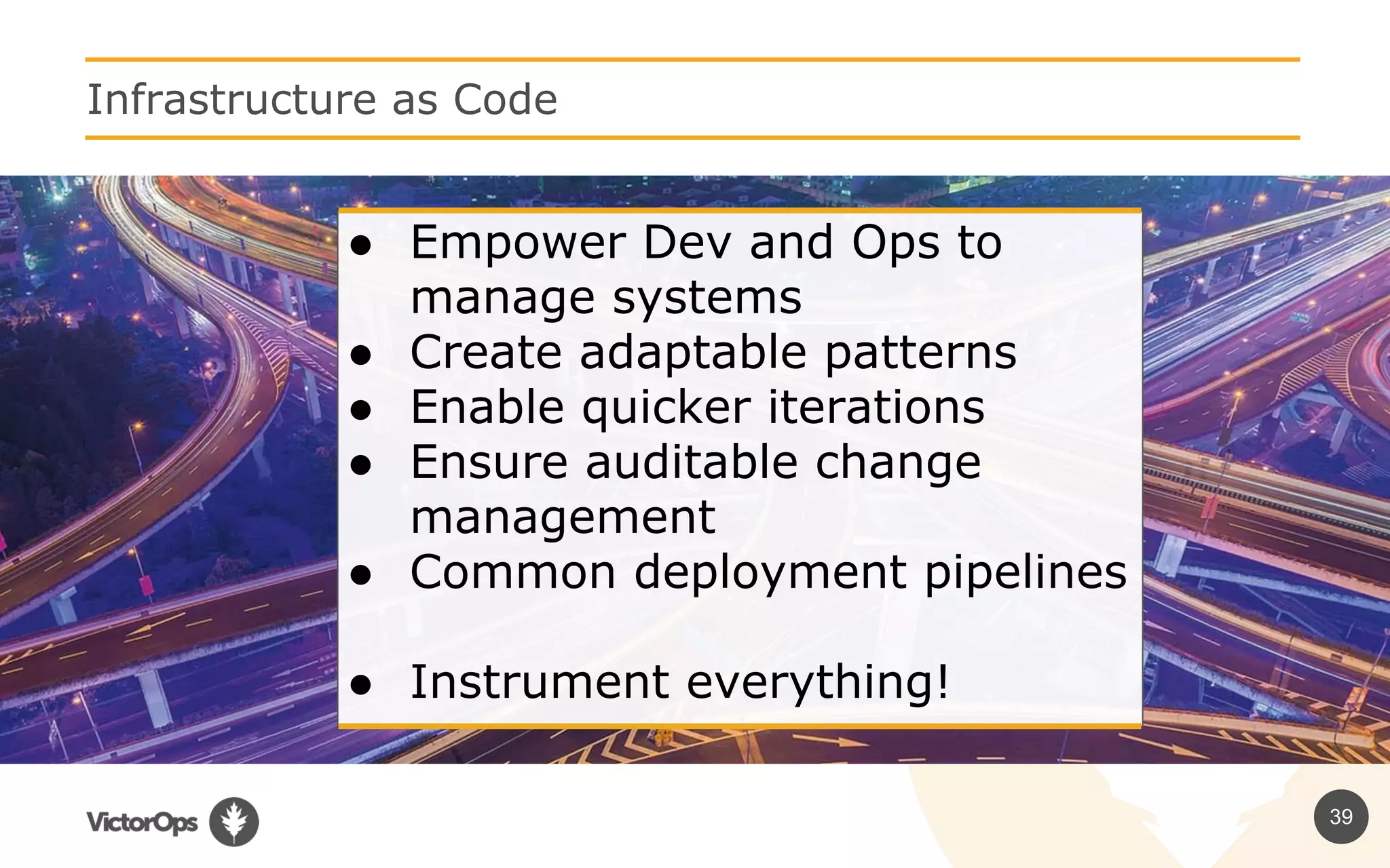 39
Infrastructure as Code
● Empower Dev and Ops to
manage systems
● Create adaptable patterns
● Enable quicker iterations
● Ensure auditable change
management
● Common deployment pipelines
● Instrument everything!
 