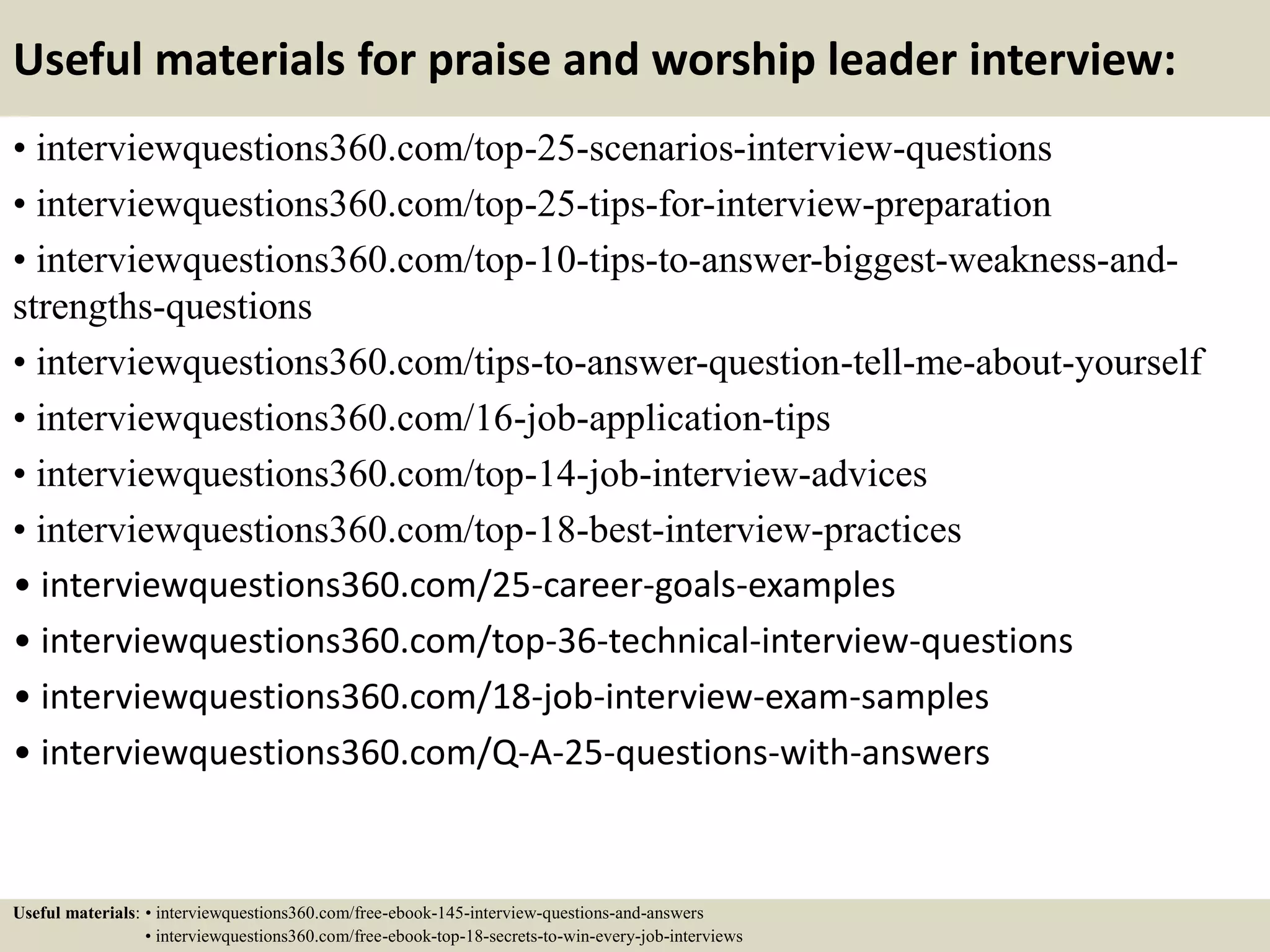Useful materials for praise and worship leader interview:
• interviewquestions360.com/top-25-scenarios-interview-questions
• interviewquestions360.com/top-25-tips-for-interview-preparation
• interviewquestions360.com/top-10-tips-to-answer-biggest-weakness-and-
strengths-questions
• interviewquestions360.com/tips-to-answer-question-tell-me-about-yourself
• interviewquestions360.com/16-job-application-tips
• interviewquestions360.com/top-14-job-interview-advices
• interviewquestions360.com/top-18-best-interview-practices
• interviewquestions360.com/25-career-goals-examples
• interviewquestions360.com/top-36-technical-interview-questions
• interviewquestions360.com/18-job-interview-exam-samples
• interviewquestions360.com/Q-A-25-questions-with-answers
Useful materials: • interviewquestions360.com/free-ebook-145-interview-questions-and-answers
• interviewquestions360.com/free-ebook-top-18-secrets-to-win-every-job-interviews
 