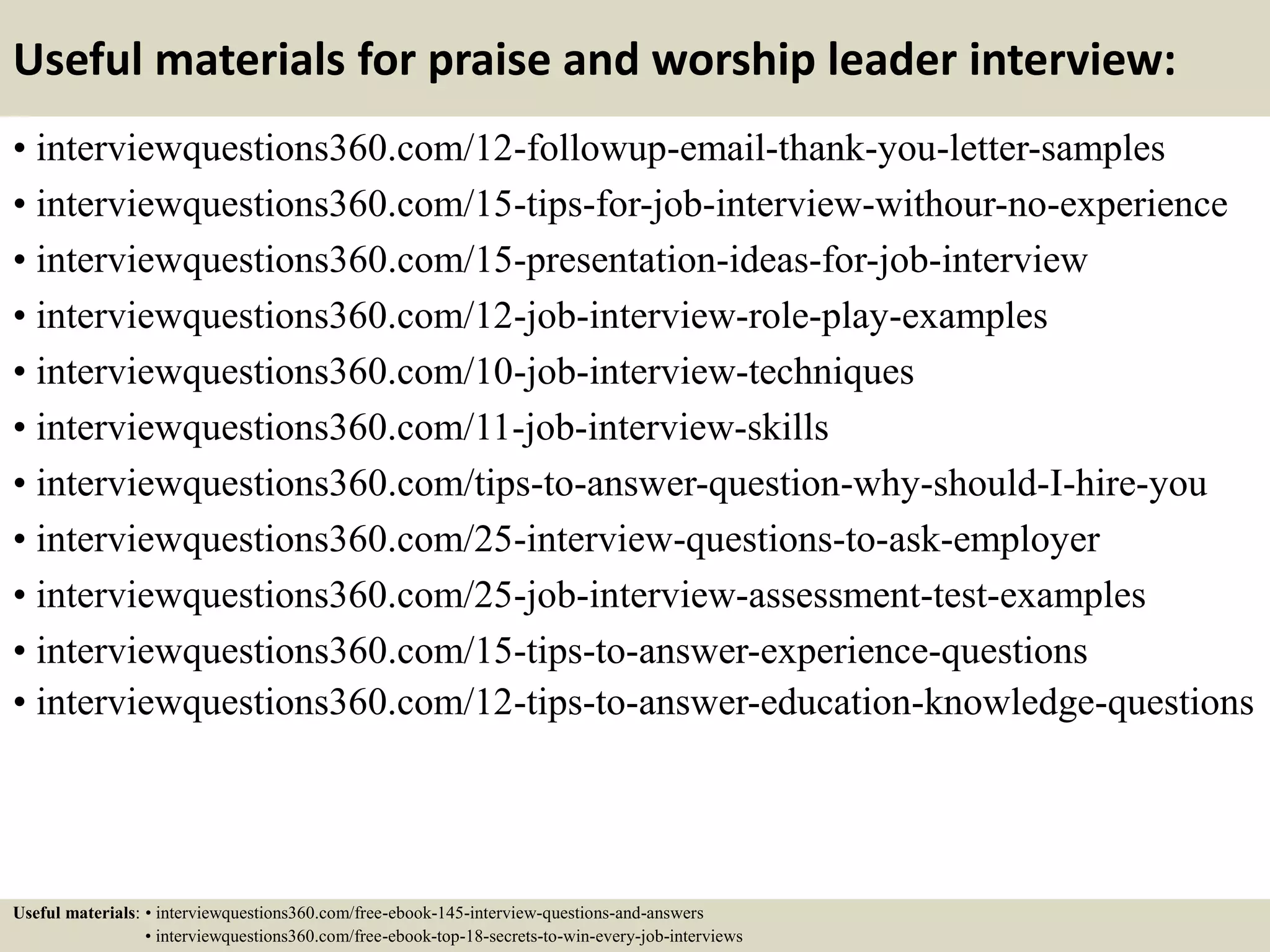 Useful materials for praise and worship leader interview:
• interviewquestions360.com/12-followup-email-thank-you-letter-samples
• interviewquestions360.com/15-tips-for-job-interview-withour-no-experience
• interviewquestions360.com/15-presentation-ideas-for-job-interview
• interviewquestions360.com/12-job-interview-role-play-examples
• interviewquestions360.com/10-job-interview-techniques
• interviewquestions360.com/11-job-interview-skills
• interviewquestions360.com/tips-to-answer-question-why-should-I-hire-you
• interviewquestions360.com/25-interview-questions-to-ask-employer
• interviewquestions360.com/25-job-interview-assessment-test-examples
• interviewquestions360.com/15-tips-to-answer-experience-questions
• interviewquestions360.com/12-tips-to-answer-education-knowledge-questions
Useful materials: • interviewquestions360.com/free-ebook-145-interview-questions-and-answers
• interviewquestions360.com/free-ebook-top-18-secrets-to-win-every-job-interviews
 