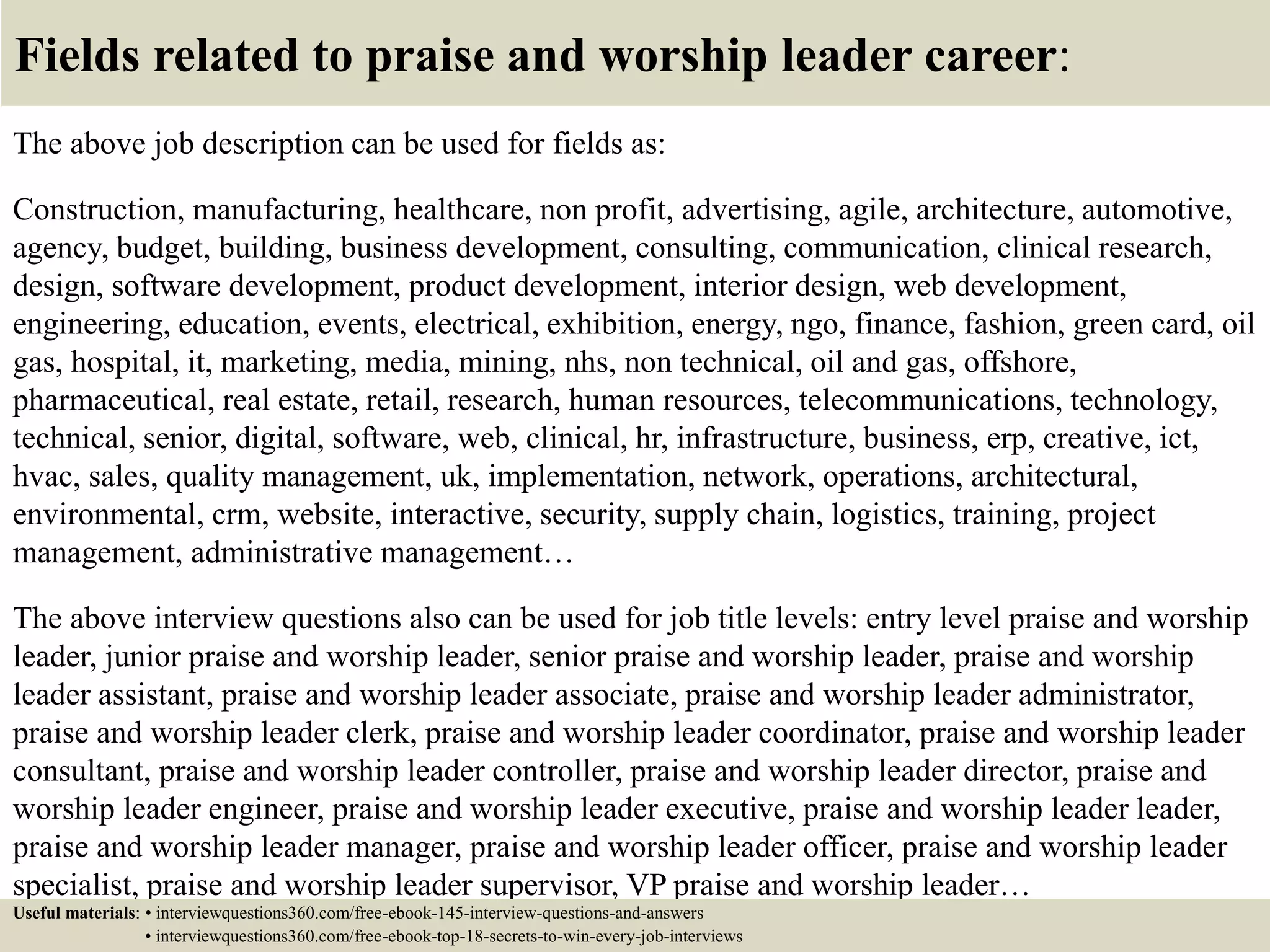 Fields related to praise and worship leader career:
The above job description can be used for fields as:
Construction, manufacturing, healthcare, non profit, advertising, agile, architecture, automotive,
agency, budget, building, business development, consulting, communication, clinical research,
design, software development, product development, interior design, web development,
engineering, education, events, electrical, exhibition, energy, ngo, finance, fashion, green card, oil
gas, hospital, it, marketing, media, mining, nhs, non technical, oil and gas, offshore,
pharmaceutical, real estate, retail, research, human resources, telecommunications, technology,
technical, senior, digital, software, web, clinical, hr, infrastructure, business, erp, creative, ict,
hvac, sales, quality management, uk, implementation, network, operations, architectural,
environmental, crm, website, interactive, security, supply chain, logistics, training, project
management, administrative management…
The above interview questions also can be used for job title levels: entry level praise and worship
leader, junior praise and worship leader, senior praise and worship leader, praise and worship
leader assistant, praise and worship leader associate, praise and worship leader administrator,
praise and worship leader clerk, praise and worship leader coordinator, praise and worship leader
consultant, praise and worship leader controller, praise and worship leader director, praise and
worship leader engineer, praise and worship leader executive, praise and worship leader leader,
praise and worship leader manager, praise and worship leader officer, praise and worship leader
specialist, praise and worship leader supervisor, VP praise and worship leader…
Useful materials: • interviewquestions360.com/free-ebook-145-interview-questions-and-answers
• interviewquestions360.com/free-ebook-top-18-secrets-to-win-every-job-interviews
 