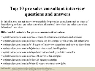 Top 10 pre sales consultant interview
questions and answers
In this file, you can ref interview materials for pre sales consultant such as types of
interview questions, pre sales consultant situational interview, pre sales consultant
behavioral interview…
Other useful materials for pre sales consultant interview:
• topinterviewquestions.info/free-ebook-80-interview-questions-and-answers
• topinterviewquestions.info/free-ebook-top-18-secrets-to-win-every-job-interviews
• topinterviewquestions.info/13-types-of-interview-questions-and-how-to-face-them
• topinterviewquestions.info/job-interview-checklist-40-points
• topinterviewquestions.info/top-8-interview-thank-you-letter-samples
• topinterviewquestions.info/free-21-cover-letter-samples
• topinterviewquestions.info/free-24-resume-samples
• topinterviewquestions.info/top-15-ways-to-search-new-jobs
Useful materials: • topinterviewquestions.info/free-ebook-80-interview-questions-and-answers
• topinterviewquestions.info/free-ebook-top-18-secrets-to-win-every-job-interviews
 