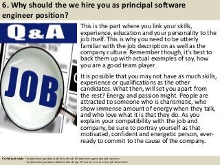 6. Why should the we hire you as principal software
engineer position?
This is the part where you link your skills,
experience, education and your personality to the
job itself. This is why you need to be utterly
familiar with the job description as well as the
company culture. Remember though, it’s best to
back them up with actual examples of say, how
you are a good team player.
It is possible that you may not have as much skills,
experience or qualifications as the other
candidates. What then, will set you apart from
the rest? Energy and passion might. People are
attracted to someone who is charismatic, who
show immense amount of energy when they talk,
and who love what it is that they do. As you
explain your compatibility with the job and
company, be sure to portray yourself as that
motivated, confident and energetic person, ever-
ready to commit to the cause of the company.
Useful materials: • topinterviewquestions.info/free-ebook-80-interview-questions-and-answers
• topinterviewquestions.info/free-ebook-top-18-secrets-to-win-every-job-interviews
 