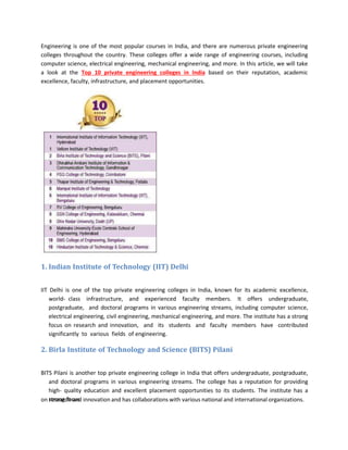 Engineering is one of the most popular courses in India, and there are numerous private engineering
colleges throughout the country. These colleges offer a wide range of engineering courses, including
computer science, electrical engineering, mechanical engineering, and more. In this article, we will take
a look at the Top 10 private engineering colleges in India based on their reputation, academic
excellence, faculty, infrastructure, and placement opportunities.
1. Indian Institute of Technology (IIT) Delhi
IIT Delhi is one of the top private engineering colleges in India, known for its academic excellence,
world- class infrastructure, and experienced faculty members. It offers undergraduate,
postgraduate, and doctoral programs in various engineering streams, including computer science,
electrical engineering, civil engineering, mechanical engineering, and more. The institute has a strong
focus on research and innovation, and its students and faculty members have contributed
significantly to various fields of engineering.
2. Birla Institute of Technology and Science (BITS) Pilani
BITS Pilani is another top private engineering college in India that offers undergraduate, postgraduate,
and doctoral programs in various engineering streams. The college has a reputation for providing
high- quality education and excellent placement opportunities to its students. The institute has a
strong focus
on research and innovation and has collaborations with various national and international organizations.
 