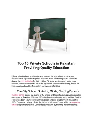 Top 10 Private Schools in Pakistan:
Providing Quality Education
Private schools play a significant role in shaping the educational landscape of
Pakistan. With a plethora of options available, it can be challenging for parents to
choose the right institution for their children. To assist you in making an informed
decision, we have compiled a list of the top private schools in the country, known for
their exceptional quality of education and extensive facilities.
1. The City School: Nurturing Minds, Shaping Futures
The City School stands out as one of the largest and fastest-growing private education
companies in Pakistan. With over 190 schools scattered across various cities, The City
School has been a symbol of quality education since its establishment in Karachi in
1978. The primary school follows the UK’s education curriculum, while the secondary
school adopts the renowned Cambridge curriculum. By blending modern teaching
 