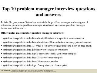 Top 10 problem manager interview questions
and answers
In this file, you can ref interview materials for problem manager such as types of
interview questions, problem manager situational interview, problem manager
behavioral interview…
Other useful materials for problem manager interview:
• topinterviewquestions.info/free-ebook-80-interview-questions-and-answers
• topinterviewquestions.info/free-ebook-top-18-secrets-to-win-every-job-interviews
• topinterviewquestions.info/13-types-of-interview-questions-and-how-to-face-them
• topinterviewquestions.info/job-interview-checklist-40-points
• topinterviewquestions.info/top-8-interview-thank-you-letter-samples
• topinterviewquestions.info/free-21-cover-letter-samples
• topinterviewquestions.info/free-24-resume-samples
• topinterviewquestions.info/top-15-ways-to-search-new-jobs
Useful materials: • topinterviewquestions.info/free-ebook-80-interview-questions-and-answers
• topinterviewquestions.info/free-ebook-top-18-secrets-to-win-every-job-interviews
 