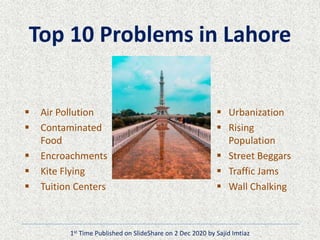 Top 10 Problems in Lahore
 Air Pollution
 Contaminated
Food
 Encroachments
 Kite Flying
 Tuition Centers
 Urbanization
 Rising
Population
 Street Beggars
 Traffic Jams
 Wall Chalking
1st Time Published on SlideShare on 2 Dec 2020 by Sajid Imtiaz
 