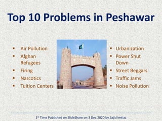 Top 10 Problems in Peshawar
 Air Pollution
 Afghan
Refugees
 Firing
 Narcotics
 Tuition Centers
 Urbanization
 Power Shut
Down
 Street Beggars
 Traffic Jams
 Noise Pollution
1st Time Published on SlideShare on 3 Dec 2020 by Sajid Imtiaz
 