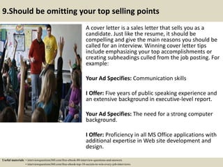 9.Should be omitting your top selling points
A cover letter is a sales letter that sells you as a
candidate. Just like the resume, it should be
compelling and give the main reasons you should be
called for an interview. Winning cover letter tips
include emphasizing your top accomplishments or
creating subheadings culled from the job posting. For
example:
Your Ad Specifies: Communication skills
I Offer: Five years of public speaking experience and
an extensive background in executive-level report.
Your Ad Specifies: The need for a strong computer
background.
I Offer: Proficiency in all MS Office applications with
additional expertise in Web site development and
design.
Useful materials: • interviewquestions360.com/free-ebook-80-interview-questions-and-answers
• interviewquestions360.com/free-ebook-top-18-secrets-to-win-every-job-interviews
 