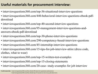Useful materials for procurement interview:
• interviewquestions360.com/top-36-situational-interview-questions
• interviewquestions360.com/440-behavioral-interview-questions-ebook-pdf-
download
• interviewquestions360.com/top-40-second-interview-questions
• interviewquestions360.com/95-management-interview-questions-and-
answers-ebook-pdf-download
• interviewquestions360.com/top-30-phone-interview-questions
• interviewquestions360.com/290-competency-based-interview-questions
• interviewquestions360.com/45-internship-interview-questions
• interviewquestions360.com/15-tips-for-job-interview-attire (dress code,
clothes, what to wear)
• interviewquestions360.com/top-15-written-test-examples
• interviewquestions360.com/top-15-closing-statements
• interviewquestions360.com/20-case- study-examples for job interview
Useful materials: • interviewquestions360.com/free-ebook-80-interview-questions-and-answers
• interviewquestions360.com/free-ebook-top-18-secrets-to-win-every-job-interviews
 