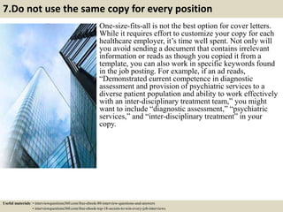 7.Do not use the same copy for every position
One-size-fits-all is not the best option for cover letters.
While it requires effort to customize your copy for each
healthcare employer, it’s time well spent. Not only will
you avoid sending a document that contains irrelevant
information or reads as though you copied it from a
template, you can also work in specific keywords found
in the job posting. For example, if an ad reads,
“Demonstrated current competence in diagnostic
assessment and provision of psychiatric services to a
diverse patient population and ability to work effectively
with an inter-disciplinary treatment team,” you might
want to include “diagnostic assessment,” “psychiatric
services,” and “inter-disciplinary treatment” in your
copy.
Useful materials: • interviewquestions360.com/free-ebook-80-interview-questions-and-answers
• interviewquestions360.com/free-ebook-top-18-secrets-to-win-every-job-interviews
 