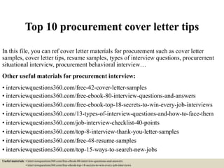 Top 10 procurement cover letter tips
In this file, you can ref cover letter materials for procurement such as cover letter
samples, cover letter tips, resume samples, types of interview questions, procurement
situational interview, procurement behavioral interview…
Other useful materials for procurement interview:
• interviewquestions360.com/free-42-cover-letter-samples
• interviewquestions360.com/free-ebook-80-interview-questions-and-answers
• interviewquestions360.com/free-ebook-top-18-secrets-to-win-every-job-interviews
• interviewquestions360.com/13-types-of-interview-questions-and-how-to-face-them
• interviewquestions360.com/job-interview-checklist-40-points
• interviewquestions360.com/top-8-interview-thank-you-letter-samples
• interviewquestions360.com/free-48-resume-samples
• interviewquestions360.com/top-15-ways-to-search-new-jobs
Useful materials: • interviewquestions360.com/free-ebook-80-interview-questions-and-answers
• interviewquestions360.com/free-ebook-top-18-secrets-to-win-every-job-interviews
 