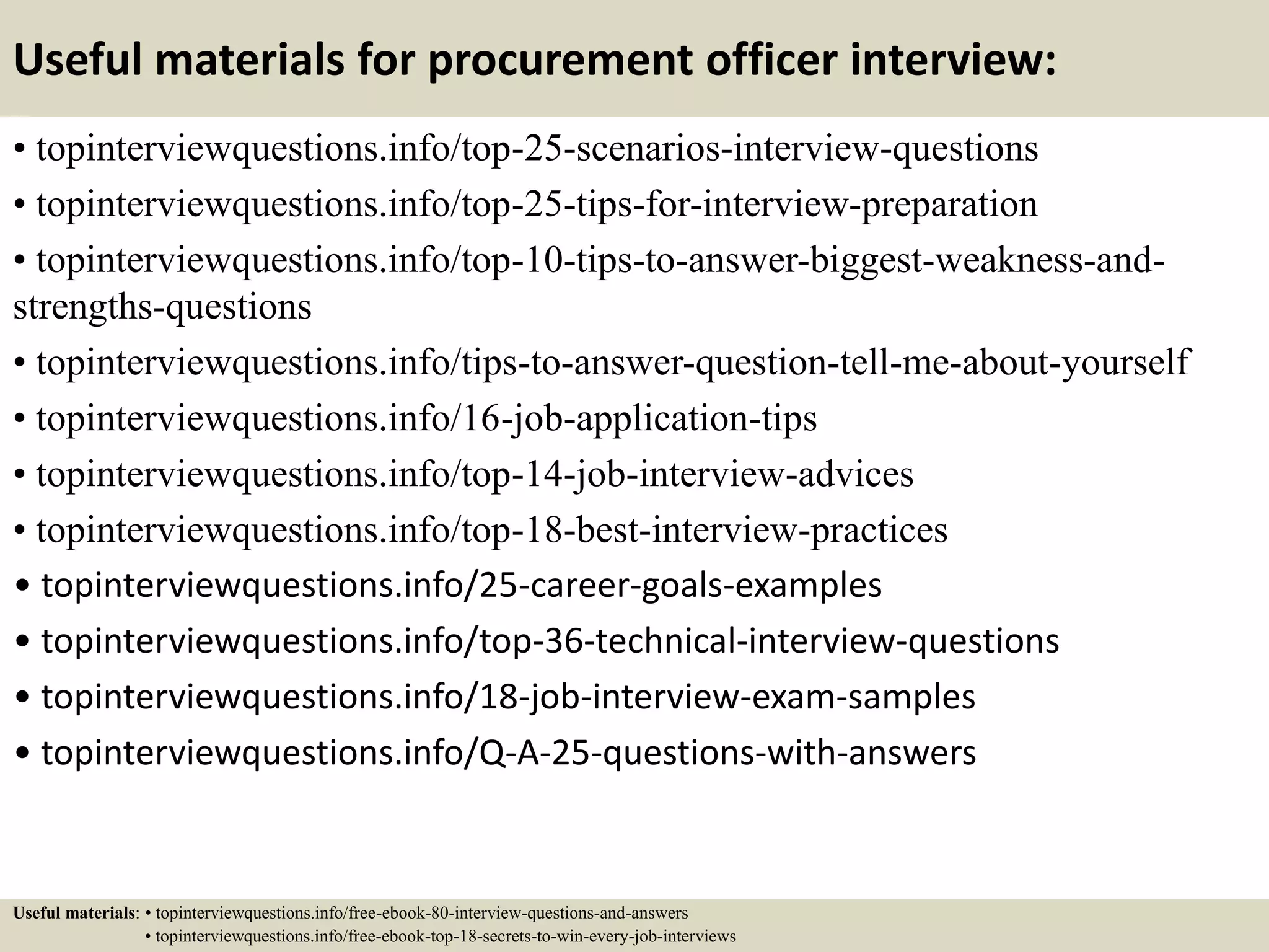 Useful materials for procurement officer interview:
• topinterviewquestions.info/top-25-scenarios-interview-questions
• topinterviewquestions.info/top-25-tips-for-interview-preparation
• topinterviewquestions.info/top-10-tips-to-answer-biggest-weakness-and-
strengths-questions
• topinterviewquestions.info/tips-to-answer-question-tell-me-about-yourself
• topinterviewquestions.info/16-job-application-tips
• topinterviewquestions.info/top-14-job-interview-advices
• topinterviewquestions.info/top-18-best-interview-practices
• topinterviewquestions.info/25-career-goals-examples
• topinterviewquestions.info/top-36-technical-interview-questions
• topinterviewquestions.info/18-job-interview-exam-samples
• topinterviewquestions.info/Q-A-25-questions-with-answers
Useful materials: • topinterviewquestions.info/free-ebook-80-interview-questions-and-answers
• topinterviewquestions.info/free-ebook-top-18-secrets-to-win-every-job-interviews
 