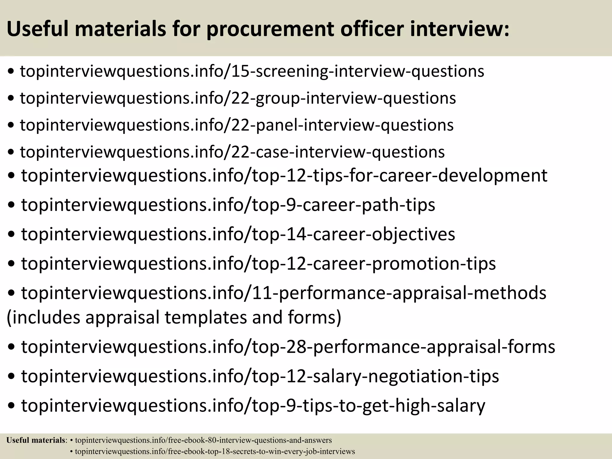 Useful materials for procurement officer interview:
• topinterviewquestions.info/15-screening-interview-questions
• topinterviewquestions.info/22-group-interview-questions
• topinterviewquestions.info/22-panel-interview-questions
• topinterviewquestions.info/22-case-interview-questions
• topinterviewquestions.info/top-12-tips-for-career-development
• topinterviewquestions.info/top-9-career-path-tips
• topinterviewquestions.info/top-14-career-objectives
• topinterviewquestions.info/top-12-career-promotion-tips
• topinterviewquestions.info/11-performance-appraisal-methods
(includes appraisal templates and forms)
• topinterviewquestions.info/top-28-performance-appraisal-forms
• topinterviewquestions.info/top-12-salary-negotiation-tips
• topinterviewquestions.info/top-9-tips-to-get-high-salary
Useful materials: • topinterviewquestions.info/free-ebook-80-interview-questions-and-answers
• topinterviewquestions.info/free-ebook-top-18-secrets-to-win-every-job-interviews
 