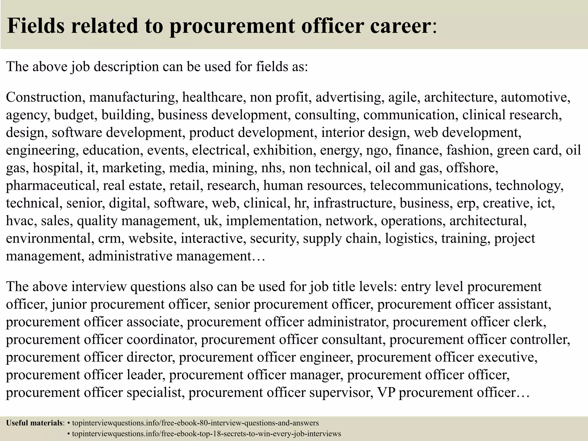 Fields related to procurement officer career:
The above job description can be used for fields as:
Construction, manufacturing, healthcare, non profit, advertising, agile, architecture, automotive,
agency, budget, building, business development, consulting, communication, clinical research,
design, software development, product development, interior design, web development,
engineering, education, events, electrical, exhibition, energy, ngo, finance, fashion, green card, oil
gas, hospital, it, marketing, media, mining, nhs, non technical, oil and gas, offshore,
pharmaceutical, real estate, retail, research, human resources, telecommunications, technology,
technical, senior, digital, software, web, clinical, hr, infrastructure, business, erp, creative, ict,
hvac, sales, quality management, uk, implementation, network, operations, architectural,
environmental, crm, website, interactive, security, supply chain, logistics, training, project
management, administrative management…
The above interview questions also can be used for job title levels: entry level procurement
officer, junior procurement officer, senior procurement officer, procurement officer assistant,
procurement officer associate, procurement officer administrator, procurement officer clerk,
procurement officer coordinator, procurement officer consultant, procurement officer controller,
procurement officer director, procurement officer engineer, procurement officer executive,
procurement officer leader, procurement officer manager, procurement officer officer,
procurement officer specialist, procurement officer supervisor, VP procurement officer…
Useful materials: • topinterviewquestions.info/free-ebook-80-interview-questions-and-answers
• topinterviewquestions.info/free-ebook-top-18-secrets-to-win-every-job-interviews
 