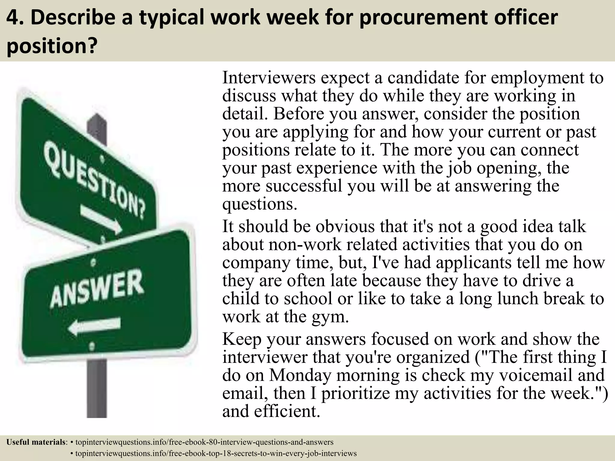 4. Describe a typical work week for procurement officer
position?
Interviewers expect a candidate for employment to
discuss what they do while they are working in
detail. Before you answer, consider the position
you are applying for and how your current or past
positions relate to it. The more you can connect
your past experience with the job opening, the
more successful you will be at answering the
questions.
It should be obvious that it's not a good idea talk
about non-work related activities that you do on
company time, but, I've had applicants tell me how
they are often late because they have to drive a
child to school or like to take a long lunch break to
work at the gym.
Keep your answers focused on work and show the
interviewer that you're organized ("The first thing I
do on Monday morning is check my voicemail and
email, then I prioritize my activities for the week.")
and efficient.
Useful materials: • topinterviewquestions.info/free-ebook-80-interview-questions-and-answers
• topinterviewquestions.info/free-ebook-top-18-secrets-to-win-every-job-interviews
 