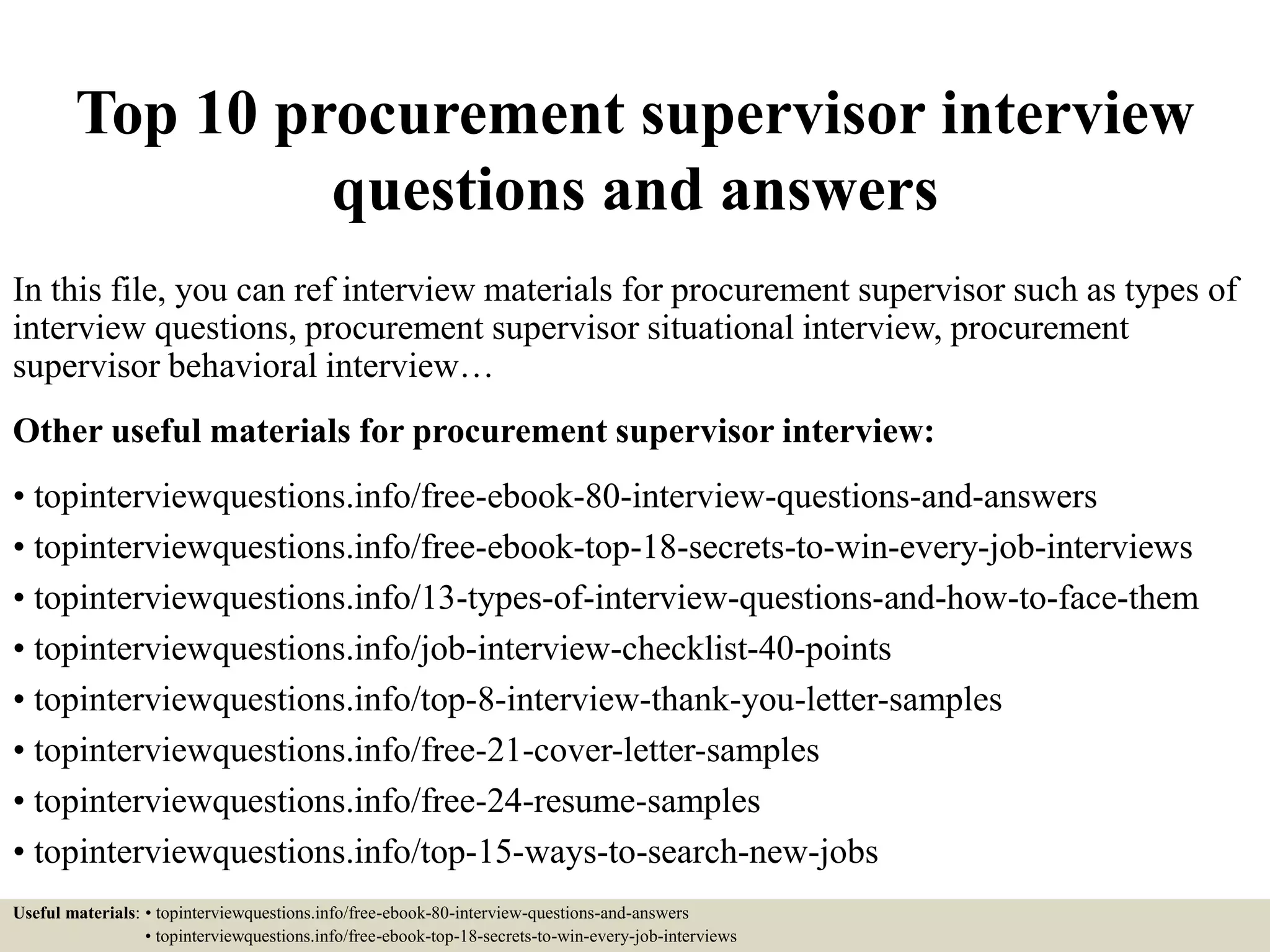 Top 10 procurement supervisor interview
questions and answers
In this file, you can ref interview materials for procurement supervisor such as types of
interview questions, procurement supervisor situational interview, procurement
supervisor behavioral interview…
Other useful materials for procurement supervisor interview:
• topinterviewquestions.info/free-ebook-80-interview-questions-and-answers
• topinterviewquestions.info/free-ebook-top-18-secrets-to-win-every-job-interviews
• topinterviewquestions.info/13-types-of-interview-questions-and-how-to-face-them
• topinterviewquestions.info/job-interview-checklist-40-points
• topinterviewquestions.info/top-8-interview-thank-you-letter-samples
• topinterviewquestions.info/free-21-cover-letter-samples
• topinterviewquestions.info/free-24-resume-samples
• topinterviewquestions.info/top-15-ways-to-search-new-jobs
Useful materials: • topinterviewquestions.info/free-ebook-80-interview-questions-and-answers
• topinterviewquestions.info/free-ebook-top-18-secrets-to-win-every-job-interviews
 