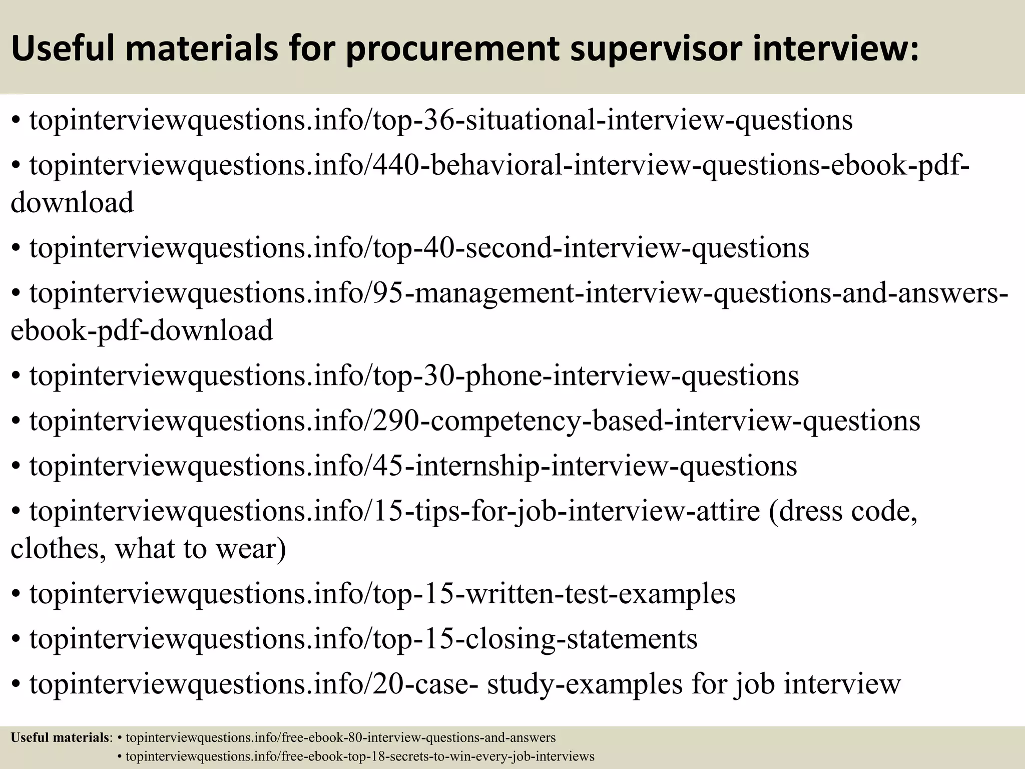Useful materials for procurement supervisor interview:
• topinterviewquestions.info/top-36-situational-interview-questions
• topinterviewquestions.info/440-behavioral-interview-questions-ebook-pdf-
download
• topinterviewquestions.info/top-40-second-interview-questions
• topinterviewquestions.info/95-management-interview-questions-and-answers-
ebook-pdf-download
• topinterviewquestions.info/top-30-phone-interview-questions
• topinterviewquestions.info/290-competency-based-interview-questions
• topinterviewquestions.info/45-internship-interview-questions
• topinterviewquestions.info/15-tips-for-job-interview-attire (dress code,
clothes, what to wear)
• topinterviewquestions.info/top-15-written-test-examples
• topinterviewquestions.info/top-15-closing-statements
• topinterviewquestions.info/20-case- study-examples for job interview
Useful materials: • topinterviewquestions.info/free-ebook-80-interview-questions-and-answers
• topinterviewquestions.info/free-ebook-top-18-secrets-to-win-every-job-interviews
 