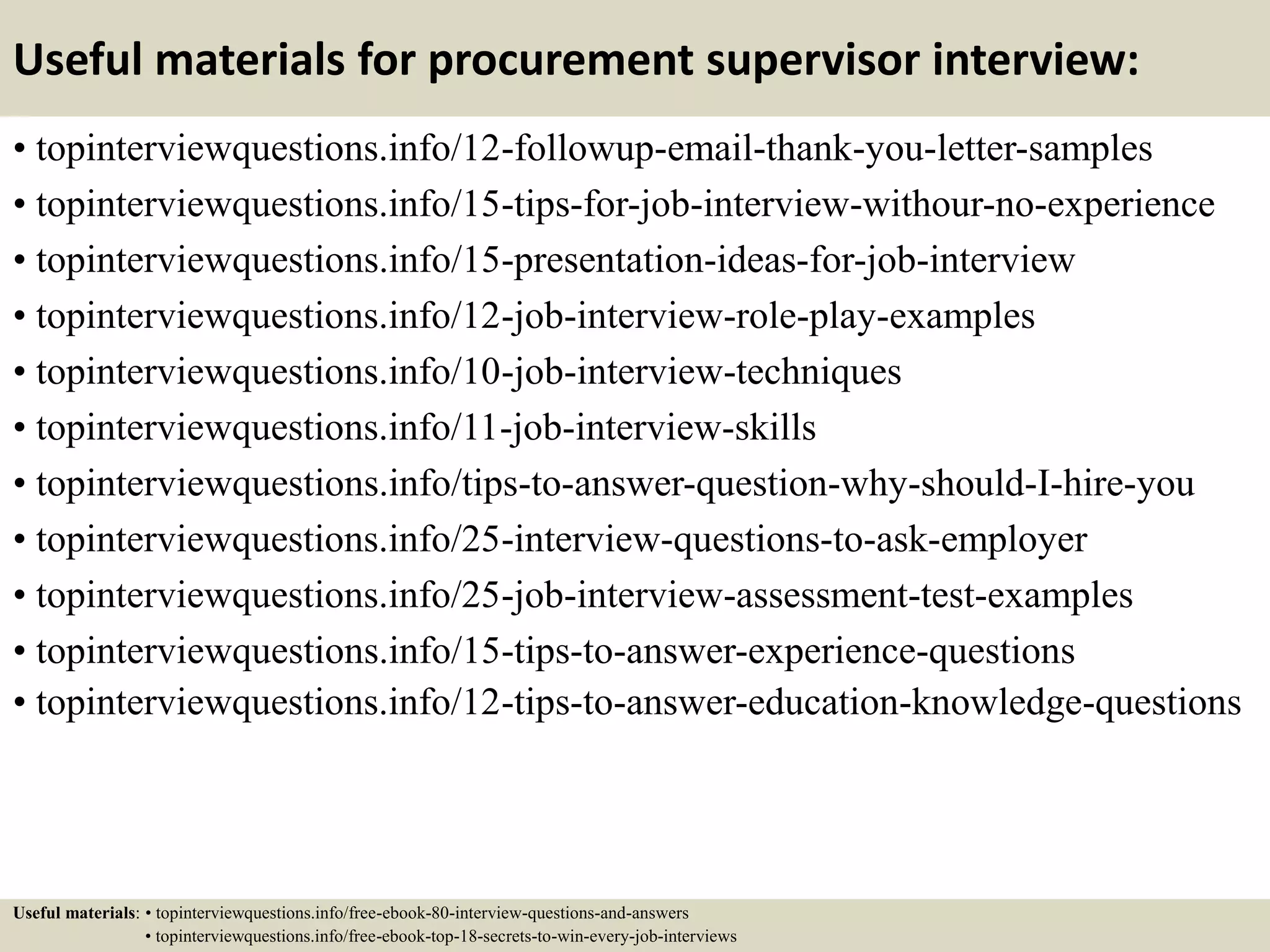 Useful materials for procurement supervisor interview:
• topinterviewquestions.info/12-followup-email-thank-you-letter-samples
• topinterviewquestions.info/15-tips-for-job-interview-withour-no-experience
• topinterviewquestions.info/15-presentation-ideas-for-job-interview
• topinterviewquestions.info/12-job-interview-role-play-examples
• topinterviewquestions.info/10-job-interview-techniques
• topinterviewquestions.info/11-job-interview-skills
• topinterviewquestions.info/tips-to-answer-question-why-should-I-hire-you
• topinterviewquestions.info/25-interview-questions-to-ask-employer
• topinterviewquestions.info/25-job-interview-assessment-test-examples
• topinterviewquestions.info/15-tips-to-answer-experience-questions
• topinterviewquestions.info/12-tips-to-answer-education-knowledge-questions
Useful materials: • topinterviewquestions.info/free-ebook-80-interview-questions-and-answers
• topinterviewquestions.info/free-ebook-top-18-secrets-to-win-every-job-interviews
 