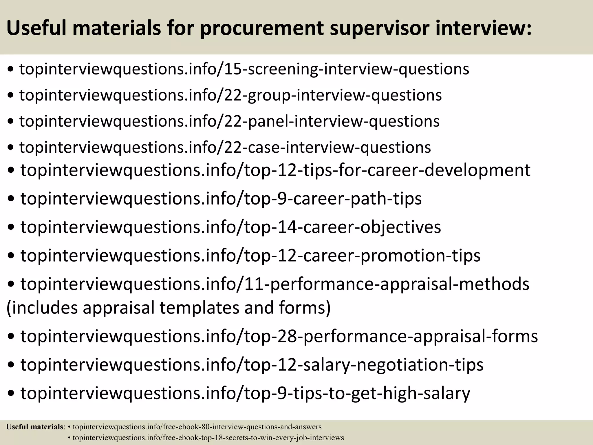Useful materials for procurement supervisor interview:
• topinterviewquestions.info/15-screening-interview-questions
• topinterviewquestions.info/22-group-interview-questions
• topinterviewquestions.info/22-panel-interview-questions
• topinterviewquestions.info/22-case-interview-questions
• topinterviewquestions.info/top-12-tips-for-career-development
• topinterviewquestions.info/top-9-career-path-tips
• topinterviewquestions.info/top-14-career-objectives
• topinterviewquestions.info/top-12-career-promotion-tips
• topinterviewquestions.info/11-performance-appraisal-methods
(includes appraisal templates and forms)
• topinterviewquestions.info/top-28-performance-appraisal-forms
• topinterviewquestions.info/top-12-salary-negotiation-tips
• topinterviewquestions.info/top-9-tips-to-get-high-salary
Useful materials: • topinterviewquestions.info/free-ebook-80-interview-questions-and-answers
• topinterviewquestions.info/free-ebook-top-18-secrets-to-win-every-job-interviews
 
