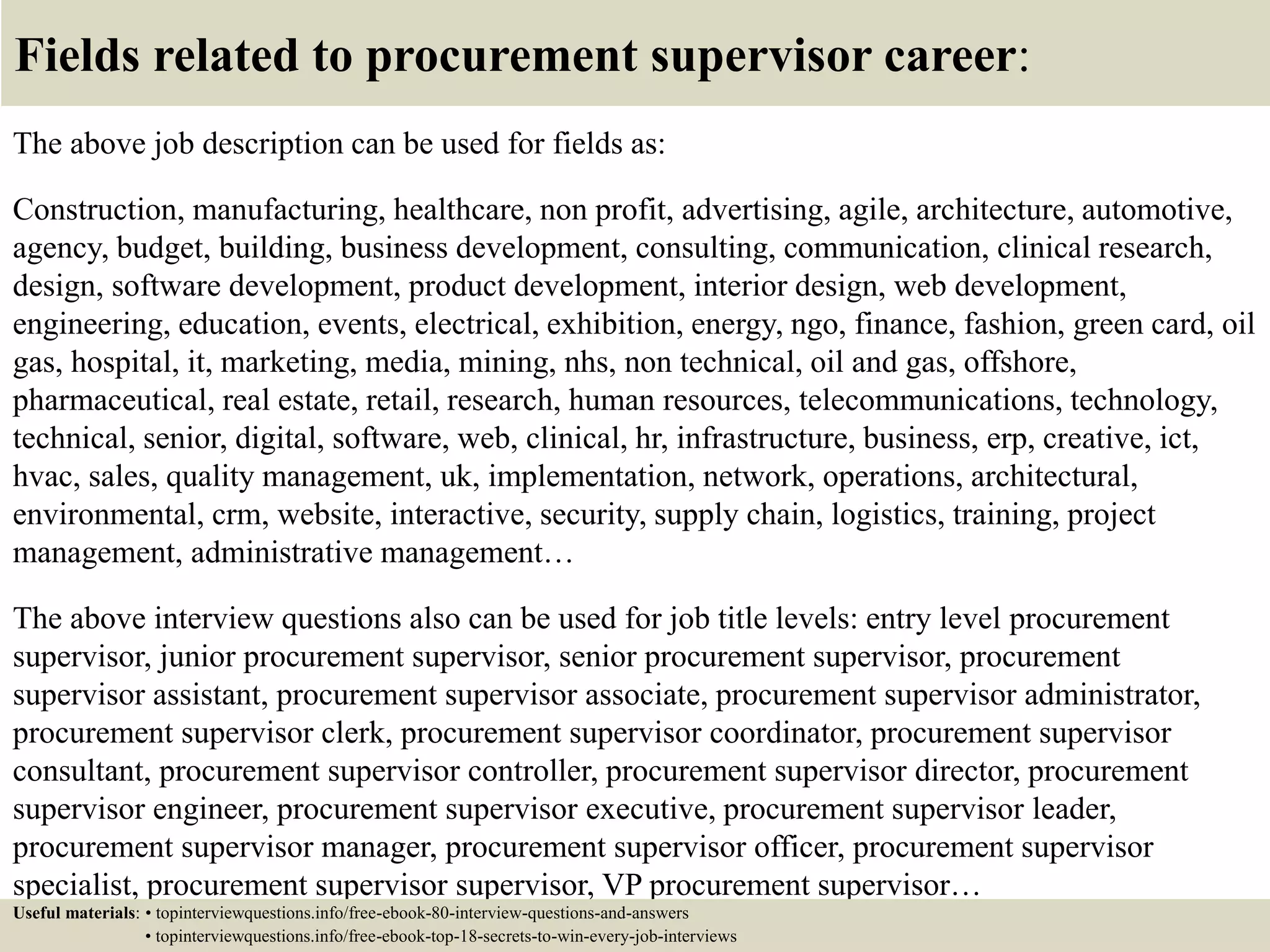 Fields related to procurement supervisor career:
The above job description can be used for fields as:
Construction, manufacturing, healthcare, non profit, advertising, agile, architecture, automotive,
agency, budget, building, business development, consulting, communication, clinical research,
design, software development, product development, interior design, web development,
engineering, education, events, electrical, exhibition, energy, ngo, finance, fashion, green card, oil
gas, hospital, it, marketing, media, mining, nhs, non technical, oil and gas, offshore,
pharmaceutical, real estate, retail, research, human resources, telecommunications, technology,
technical, senior, digital, software, web, clinical, hr, infrastructure, business, erp, creative, ict,
hvac, sales, quality management, uk, implementation, network, operations, architectural,
environmental, crm, website, interactive, security, supply chain, logistics, training, project
management, administrative management…
The above interview questions also can be used for job title levels: entry level procurement
supervisor, junior procurement supervisor, senior procurement supervisor, procurement
supervisor assistant, procurement supervisor associate, procurement supervisor administrator,
procurement supervisor clerk, procurement supervisor coordinator, procurement supervisor
consultant, procurement supervisor controller, procurement supervisor director, procurement
supervisor engineer, procurement supervisor executive, procurement supervisor leader,
procurement supervisor manager, procurement supervisor officer, procurement supervisor
specialist, procurement supervisor supervisor, VP procurement supervisor…
Useful materials: • topinterviewquestions.info/free-ebook-80-interview-questions-and-answers
• topinterviewquestions.info/free-ebook-top-18-secrets-to-win-every-job-interviews
 