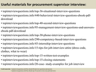 Useful materials for procurement supervisor interview:
• topinterviewquestions.info/top-36-situational-interview-questions
• topinterviewquestions.info/440-behavioral-interview-questions-ebook-pdf-
download
• topinterviewquestions.info/top-40-second-interview-questions
• topinterviewquestions.info/95-management-interview-questions-and-answers-
ebook-pdf-download
• topinterviewquestions.info/top-30-phone-interview-questions
• topinterviewquestions.info/290-competency-based-interview-questions
• topinterviewquestions.info/45-internship-interview-questions
• topinterviewquestions.info/15-tips-for-job-interview-attire (dress code,
clothes, what to wear)
• topinterviewquestions.info/top-15-written-test-examples
• topinterviewquestions.info/top-15-closing-statements
• topinterviewquestions.info/20-case- study-examples for job interview
Useful materials: • topinterviewquestions.info/free-ebook-80-interview-questions-and-answers
• topinterviewquestions.info/free-ebook-top-18-secrets-to-win-every-job-interviews
 