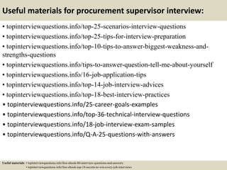 Useful materials for procurement supervisor interview:
• topinterviewquestions.info/top-25-scenarios-interview-questions
• topinterviewquestions.info/top-25-tips-for-interview-preparation
• topinterviewquestions.info/top-10-tips-to-answer-biggest-weakness-and-
strengths-questions
• topinterviewquestions.info/tips-to-answer-question-tell-me-about-yourself
• topinterviewquestions.info/16-job-application-tips
• topinterviewquestions.info/top-14-job-interview-advices
• topinterviewquestions.info/top-18-best-interview-practices
• topinterviewquestions.info/25-career-goals-examples
• topinterviewquestions.info/top-36-technical-interview-questions
• topinterviewquestions.info/18-job-interview-exam-samples
• topinterviewquestions.info/Q-A-25-questions-with-answers
Useful materials: • topinterviewquestions.info/free-ebook-80-interview-questions-and-answers
• topinterviewquestions.info/free-ebook-top-18-secrets-to-win-every-job-interviews
 