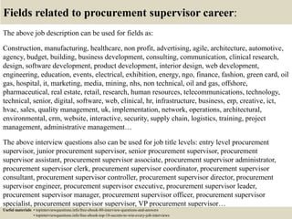 Fields related to procurement supervisor career:
The above job description can be used for fields as:
Construction, manufacturing, healthcare, non profit, advertising, agile, architecture, automotive,
agency, budget, building, business development, consulting, communication, clinical research,
design, software development, product development, interior design, web development,
engineering, education, events, electrical, exhibition, energy, ngo, finance, fashion, green card, oil
gas, hospital, it, marketing, media, mining, nhs, non technical, oil and gas, offshore,
pharmaceutical, real estate, retail, research, human resources, telecommunications, technology,
technical, senior, digital, software, web, clinical, hr, infrastructure, business, erp, creative, ict,
hvac, sales, quality management, uk, implementation, network, operations, architectural,
environmental, crm, website, interactive, security, supply chain, logistics, training, project
management, administrative management…
The above interview questions also can be used for job title levels: entry level procurement
supervisor, junior procurement supervisor, senior procurement supervisor, procurement
supervisor assistant, procurement supervisor associate, procurement supervisor administrator,
procurement supervisor clerk, procurement supervisor coordinator, procurement supervisor
consultant, procurement supervisor controller, procurement supervisor director, procurement
supervisor engineer, procurement supervisor executive, procurement supervisor leader,
procurement supervisor manager, procurement supervisor officer, procurement supervisor
specialist, procurement supervisor supervisor, VP procurement supervisor…
Useful materials: • topinterviewquestions.info/free-ebook-80-interview-questions-and-answers
• topinterviewquestions.info/free-ebook-top-18-secrets-to-win-every-job-interviews
 