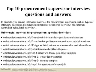 Top 10 procurement supervisor interview
questions and answers
In this file, you can ref interview materials for procurement supervisor such as types of
interview questions, procurement supervisor situational interview, procurement
supervisor behavioral interview…
Other useful materials for procurement supervisor interview:
• topinterviewquestions.info/free-ebook-80-interview-questions-and-answers
• topinterviewquestions.info/free-ebook-top-18-secrets-to-win-every-job-interviews
• topinterviewquestions.info/13-types-of-interview-questions-and-how-to-face-them
• topinterviewquestions.info/job-interview-checklist-40-points
• topinterviewquestions.info/top-8-interview-thank-you-letter-samples
• topinterviewquestions.info/free-21-cover-letter-samples
• topinterviewquestions.info/free-24-resume-samples
• topinterviewquestions.info/top-15-ways-to-search-new-jobs
Useful materials: • topinterviewquestions.info/free-ebook-80-interview-questions-and-answers
• topinterviewquestions.info/free-ebook-top-18-secrets-to-win-every-job-interviews
 