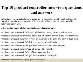Top 10 product controller interview questions
and answers
In this file, you can ref interview materials for product controller such as types of
interview questions, product controller situational interview, product controller
behavioral interview…
Other useful materials for product controller interview:
• topinterviewquestions.info/free-ebook-80-interview-questions-and-answers
• topinterviewquestions.info/free-ebook-top-18-secrets-to-win-every-job-interviews
• topinterviewquestions.info/13-types-of-interview-questions-and-how-to-face-them
• topinterviewquestions.info/job-interview-checklist-40-points
• topinterviewquestions.info/top-8-interview-thank-you-letter-samples
• topinterviewquestions.info/free-21-cover-letter-samples
• topinterviewquestions.info/free-24-resume-samples
• topinterviewquestions.info/top-15-ways-to-search-new-jobs
Useful materials: • topinterviewquestions.info/free-ebook-80-interview-questions-and-answers
• topinterviewquestions.info/free-ebook-top-18-secrets-to-win-every-job-interviews
 