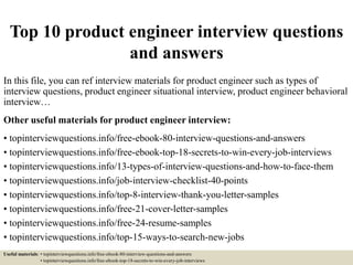 Top 10 product engineer interview questions
and answers
In this file, you can ref interview materials for product engineer such as types of
interview questions, product engineer situational interview, product engineer behavioral
interview…
Other useful materials for product engineer interview:
• topinterviewquestions.info/free-ebook-80-interview-questions-and-answers
• topinterviewquestions.info/free-ebook-top-18-secrets-to-win-every-job-interviews
• topinterviewquestions.info/13-types-of-interview-questions-and-how-to-face-them
• topinterviewquestions.info/job-interview-checklist-40-points
• topinterviewquestions.info/top-8-interview-thank-you-letter-samples
• topinterviewquestions.info/free-21-cover-letter-samples
• topinterviewquestions.info/free-24-resume-samples
• topinterviewquestions.info/top-15-ways-to-search-new-jobs
Useful materials: • topinterviewquestions.info/free-ebook-80-interview-questions-and-answers
• topinterviewquestions.info/free-ebook-top-18-secrets-to-win-every-job-interviews
 