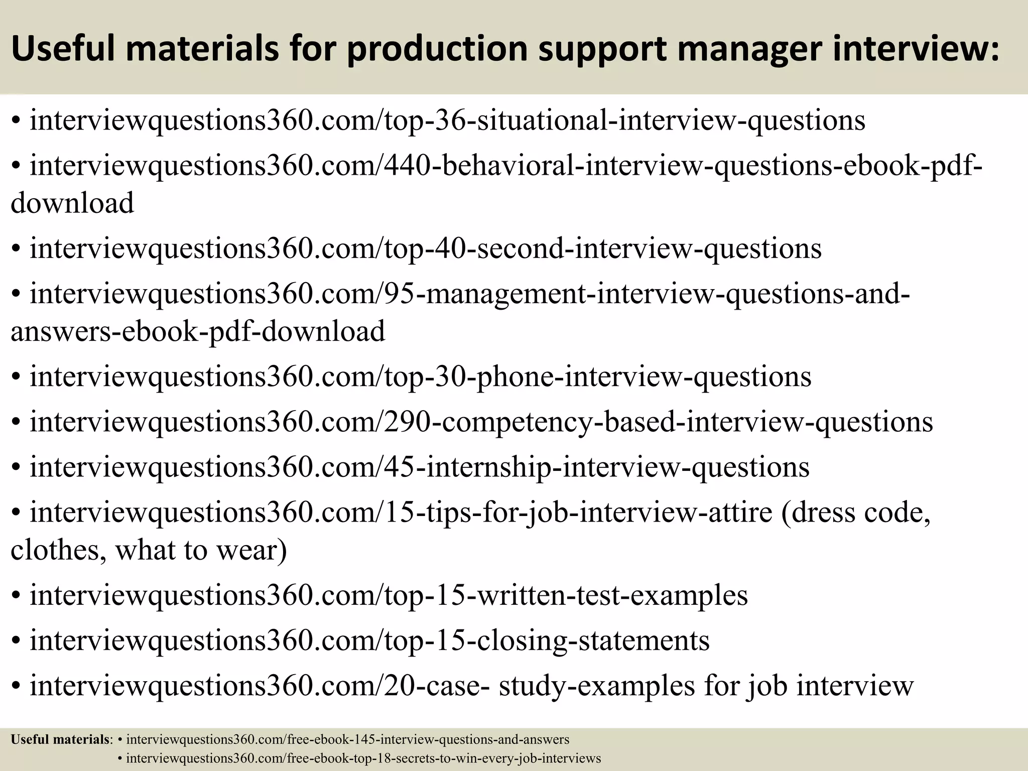 Useful materials for production support manager interview:
• interviewquestions360.com/top-36-situational-interview-questions
• interviewquestions360.com/440-behavioral-interview-questions-ebook-pdf-
download
• interviewquestions360.com/top-40-second-interview-questions
• interviewquestions360.com/95-management-interview-questions-and-
answers-ebook-pdf-download
• interviewquestions360.com/top-30-phone-interview-questions
• interviewquestions360.com/290-competency-based-interview-questions
• interviewquestions360.com/45-internship-interview-questions
• interviewquestions360.com/15-tips-for-job-interview-attire (dress code,
clothes, what to wear)
• interviewquestions360.com/top-15-written-test-examples
• interviewquestions360.com/top-15-closing-statements
• interviewquestions360.com/20-case- study-examples for job interview
Useful materials: • interviewquestions360.com/free-ebook-145-interview-questions-and-answers
• interviewquestions360.com/free-ebook-top-18-secrets-to-win-every-job-interviews
 