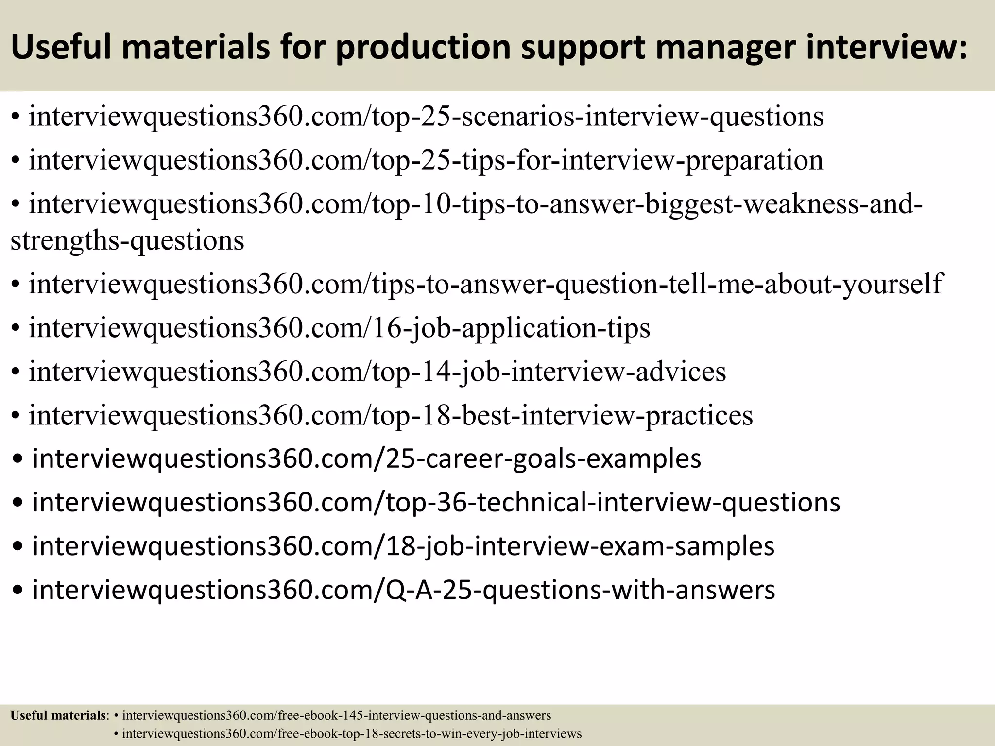 Useful materials for production support manager interview:
• interviewquestions360.com/top-25-scenarios-interview-questions
• interviewquestions360.com/top-25-tips-for-interview-preparation
• interviewquestions360.com/top-10-tips-to-answer-biggest-weakness-and-
strengths-questions
• interviewquestions360.com/tips-to-answer-question-tell-me-about-yourself
• interviewquestions360.com/16-job-application-tips
• interviewquestions360.com/top-14-job-interview-advices
• interviewquestions360.com/top-18-best-interview-practices
• interviewquestions360.com/25-career-goals-examples
• interviewquestions360.com/top-36-technical-interview-questions
• interviewquestions360.com/18-job-interview-exam-samples
• interviewquestions360.com/Q-A-25-questions-with-answers
Useful materials: • interviewquestions360.com/free-ebook-145-interview-questions-and-answers
• interviewquestions360.com/free-ebook-top-18-secrets-to-win-every-job-interviews
 